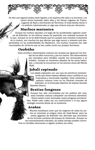 Se dice que algunos kodos están ligados a los espíritus del cielo y la tormenta. Los
tauren tienen leyendas sobre ellos y los llaman Lagartos de Trueno,
Lagartos de Rayo y Caminantes de Tormenta. Si estas bestias tienen o
no poderes sobrenaturales es algo que todavía está por demostrar.
Murlocs mutantes
Aunque los murlocs abundan a lo largo de las accidentadas regiones coste-
ras de Kalimdor, en los últimos meses ha aparecido una variedad mutante de
la raza. Aunque no se ha determinado qué ha causado esas extrañas mutaciones
de la criatura, son muchos los que afirman que algo oscuro y siniestro está des-
pertándose en las profundidades de Maelstrom. Los murlocs mutantes han sido
corrompidos de tal forma que se han vuelto contra sus propios hermanos.
Osobúho
Estas amorfas y destartaladas criaturas son amadas por igual por los drui-
das de los elfos nocturnos y por los treants. Son benevolentes
por naturaleza pero temibles cuando son provocados o se
enfadan. Aunque se mantienen alejados de las zonas habita-
das, a menudo se encuentran en los serenos claros del Monte
Hyjal.
Jabalí espinado
Los jabalís espinados son una raza de primitivos hombres-
cerdo que tienen espinas afiladas como cuchillas en sus
musculosas y encorvadas espaldas. Estas resistentes y
audaces criaturas viven en las Planicies centrales de
Kalimdor, en el intrincado laberinto de espinas llamado
Razorfen Downs.
Bestias fangosas
Aunque han sido corrompidas por los poderes del caos,
estas extrañas criaturas comparten una herencia elemental.
Ahora existen como torturadas masas pringosas semisensi-
bles. Nadie sabe cuáles son sus motivaciones o si hay alguna
ecología concreta detrás de su existencia.
Arañas
Muchos estudiosos creen que los orígenes de todas las ara-
ñas se remontan al antiguo reino de Azjol-Nerub, pero las
arañas gigantes de Kalimdor han afirmado que provienen
de los rincones sombríos del bosque de Ashenvale. Aunque no
son necesariamente malvadas, las arañas salvajes pueden conver-
tirse en temibles adversarios si alguien profana sus nidos.
 