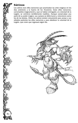 Sátiros
Los sátiros eran elfos nocturnos que practicaban las artes mágicas en los
días anteriores a la Guerra de los Ancestros. Estos elfos nocturnos,
corrompidos mágicamente y que se habían entregado a la voluntad de la
Legión, se volvieron terriblemente malditos. Aunque conservaban una
parte de su poder mágico, sus cuerpos se deformaron y retorcieron como
los de las bestias. Ahora los sátiros existen únicamente para acosar a sus
odiados parientes los elfos nocturnos y para obedecer la voluntad de la
Legión, que creen que regresará algún día.
80
 