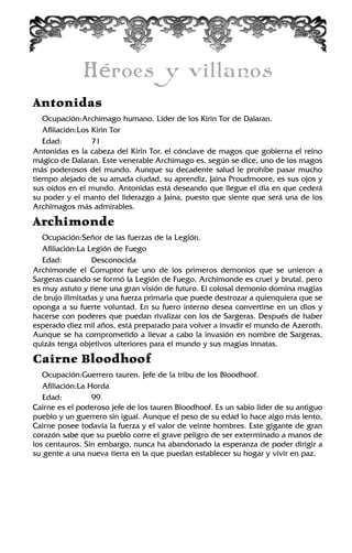 Héroes y villanos
Antonidas
Ocupación:Archimago humano. Líder de los Kirin Tor de Dalaran.
Afiliación:Los Kirin Tor
Edad: 71
Antonidas es la cabeza del Kirin Tor, el cónclave de magos que gobierna el reino
mágico de Dalaran. Este venerable Archimago es, según se dice, uno de los magos
más poderosos del mundo. Aunque su decadente salud le prohíbe pasar mucho
tiempo alejado de su amada ciudad, su aprendiz, Jaina Proudmoore, es sus ojos y
sus oídos en el mundo. Antonidas está deseando que llegue el día en que cederá
su poder y el manto del liderazgo a Jaina, puesto que siente que será una de los
Archimagos más admirables.
Archimonde
Ocupación:Señor de las fuerzas de la Legión.
Afiliación:La Legión de Fuego
Edad: Desconocida
Archimonde el Corruptor fue uno de los primeros demonios que se unieron a
Sargeras cuando se formó la Legión de Fuego. Archimonde es cruel y brutal, pero
es muy astuto y tiene una gran visión de futuro. El colosal demonio domina magias
de brujo ilimitadas y una fuerza primaria que puede destrozar a quienquiera que se
oponga a su fuerte voluntad. En su fuero interno desea convertirse en un dios y
hacerse con poderes que puedan rivalizar con los de Sargeras. Después de haber
esperado diez mil años, está preparado para volver a invadir el mundo de Azeroth.
Aunque se ha comprometido a llevar a cabo la invasión en nombre de Sargeras,
quizás tenga objetivos ulteriores para el mundo y sus magias innatas.
Cairne Bloodhoof
Ocupación:Guerrero tauren. Jefe de la tribu de los Bloodhoof.
Afiliación:La Horda
Edad: 99
Cairne es el poderoso jefe de los tauren Bloodhoof. Es un sabio líder de su antiguo
pueblo y un guerrero sin igual. Aunque el peso de su edad lo hace algo más lento,
Cairne posee todavía la fuerza y el valor de veinte hombres. Este gigante de gran
corazón sabe que su pueblo corre el grave peligro de ser exterminado a manos de
los centauros. Sin embargo, nunca ha abandonado la esperanza de poder dirigir a
su gente a una nueva tierra en la que puedan establecer su hogar y vivir en paz.
 