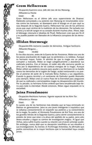Grom Hellscream
Ocupación:Guerrero orco. Jefe del clan de los Warsong.
Afiliación:La Horda
Edad: 46
Grom Hellscream es el último jefe orco superviviente de Draenor.
Habiendo comandado a su potente clan Warsong en innumerables victo-
rias contra los humanos, se desesperó ante el letargo en el que cayó su
raza después de la Segunda Guerra. Hellscream fue uno de los primeros
orcos que cayó víctima de la maldición de los demonios. Ha luchado con
la furia y la sed de sangre en su corazón durante muchos años. Ahora, bajo
el liderazgo visionario e idealista de Thrall, Hellscream cree que por fin él
y su pueblo pueden ser liberados de la influencia corruptora de los demo-
nios.
Illidan Stormrage
Ocupación:Elfo nocturno cazador de demonios. Antiguo hechicero.
Afiliación:Ninguna…
Edad: 15.032
En los días oscuros, antes de la Guerra de los Ancestros, Illidan era uno de
los pocos practicantes de magia que no pertenecía a la nobleza. Aunque
su hermano mayor, Furion, le advirtió de que la magia era un poder
corruptor y malvado, Illidan se negó categóricamente a abandonar sus
codiciada práctica. Con el tiempo, el noble alto elfo nocturno perdió su
alma por la dependencia de las caóticas energías de la magia. Aunque
Illidan utilizó sus poderes oscuros para ayudar a su hermano en su batalla
contra los demonios de la Legión de Fuego, acabó traicionando a su pue-
blo al ponerse de parte de la malvada Reina Azshara y sus seguidores.
Cuando la guerra terminó y el continente de Kalimdor quedó destruido
para siempre, Illidan creó un nuevo Pozo de la Eternidad para asegurarse
de que su codiciada y corrompedora magia no desapareciera del mundo.
Por su pecado, su hermano Furion ordenó que fuera encadenado bajo tie-
rra para toda la eternidad. Desde entonces, Illidan sigue enjaulado en la
oscuridad.
Jaina Proudmoore
Ocupación:Hechicera humana. Agente especial de los Kirin Tor.
Afiliación:La Alianza
Edad: 23
Es quizás una de las hechiceras más dotadas que se haya entrenado en
Dalaran en generaciones. Jaina es una joven inteligente e inquisitiva que
se esfuerza constantemente en expandir sus poderes y su conocimiento
de la magia. Su padre, el Almirante Proudmoore de Kul Tiras, era uno de
los grandes héroes de la Segunda Guerra y Jaina siente constantemente la
presión de tener que estar a la altura del apellido de su padre, pero sólo
desea estudiar y seguir su camino de investigación mágica. Al igual que
Arthas, Jaina sufrió mucho cuando su relación con el joven príncipe acabó.
Sin embargo, nunca dejó que su decepción interfiriera en sus estudios o
sus investigaciones. Su mentor, el Archimago Antonidas, ha afirmado que
podría convertirse en la mayor hechicera que la humanidad haya creado
jamás.
82
 