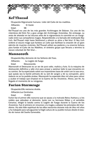 Kel’Thuzad
Ocupación:Nigromante humano. Líder del Culto de los malditos.
Afiliación: El Azote
Edad: 58
Kel’Thuzad era uno de los más grandes Archimagos de Dalaran. Era uno de los
miembros del Kirin Tor y gran amigo del Archimago Antonidas. Sin embargo, su
ansia de ahondar en las oscuras artes de la nigromancia lo convirtió en un margi-
nado entre sus compañeros magos. Respondiendo a la llamada del endiosado Rey
Lich, Kel’Thuzad viajó hasta Northrend y ofreció su alma a Ner’zhul. El Rey Lich
ordenó al oscuro mago que fundara un culto que facilitase la creación de un gran
ejército de muertos vivientes. Kel’Thuzad utilizó sus poderes y su enorme fortuna
para fundar el Culto de los Malditos, el siniestro grupo que llevaría a término la
oscura voluntad de Ner’zhul…
Mannoroth
Ocupación:Rey demonio de los Señores del Foso.
Afiliación: La Legión de Fuego
Edad: Desconocida
Mannoroth el Destructor es un ser de puro odio, malicia y furia. Es la máquina de
destrucción definitiva y sólo vive para arrasar y asesinar todo lo que encuentra en
su camino. Se ha especulado sobre sus importantes lazos de unión con la raza orca,
que quizás sea la fuente primaria de su sed de sangre y de su corrupción, pero
todavía no se ha podido probar. Mannoroth ha esperado diez mil años para volver
y acabar el trabajo que empezó en la Guerra de los Ancestros. Ahora, por fin, ha
llegado el momento de su venganza.
Furion Stormrage
Ocupación:Elfo nocturno druida.
Afiliación:Las Centinelas
Edad: 15.032
Furion fue el primer elfo nocturno que se opuso a la malvada Reina Azshara y a los
nobles que adoraban al demonio. Junto con su hermano Illidan y el semidiós
Cenarius, dirigió la batalla contra la Legión de Fuego durante la Guerra de los
Ancestros. Fue el primero en renunciar a la magia y adoptar los principios del drui-
dismo. Ha sido líder espiritual de los elfos nocturnos durante más de diez mil años
y ha trabajado para salvaguardar la frágil cultura de su pueblo incluso desde el esta-
do de trance del Sueño Esmeralda.
 
