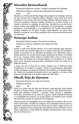 Muradin Bronzebeard
Ocupación:Prospector humano. Antiguo embajador de Ironforge.
Afiliación:La Alianza. Gremio de exploradores de Ironforge
Edad: 221
Muradin es el hermano del Rey Magni Bronzebeard de Ironforge. Durante
los días oscuros de la Segunda Guerra, Muradin sirvió como lazo entre
Lordaeron y los enanos del reino de Khaz Modan. Mientras estaba en la
corte de Lordaeron, Muradin entabló amistad con el joven Arthas y le
enseñó a dominar las espadas de todo tipo. Muradin fue uno de los pri-
meros enanos que estableció la Asociación de Exploradores, un grupo
dedicado a la arqueología y a la exploración del mundo desconocido.
Aunque Muradin ya no tiene muchas oportunidades de visitar Khaz
Modan o Lordaeron, es un firme partidario de la alianza de los enanos con
los humanos.
Príncipe Arthas
Ocupación:Paladín humano. Príncipe de Lordaeron.
Afiliación:La Alianza. Caballeros de la Mano de Plata
Edad: 24
Arthas, el único hijo del Rey Terenas, es un joven idealista algo impetuo-
so que sueña con suceder algún día a su padre como Rey de Lordaeron.
Arthas se convirtió en un aprendiz de paladín a los diecinueve años y
desde entonces ha servido como pupilo predilecto de Uther, el Portador
de la Luz. Aunque Arthas quiere al amable Uther como si fuera su tío,
ansía tomar las riendas de su propio destino y convertirse en un héroe
como esos valerosos veteranos que combatieron contra los orcos en la
Segunda Guerra.
A pesar de que el final de su breve relación con la hechicera Jaina
Proudmoore le rompió el corazón, Arthas ha permanecido admirable-
mente entregado a su papel de Príncipe de Lordaeron y de paladín sagra-
do. Siente una profunda veneración por la Luz sagrada y no desea nada
más que salvaguardar a su amado pueblo de todo daño.
Thrall, hijo de Durotan
Ocupación:Chamán orco. Jefe de la Horda.
Afiliación:La Horda
Edad: 24
Thrall es el único hijo del jefe orco Durotan, asesinado por unos sicarios
durante la Primera Guerra. Cuando era tan solo un niño, Thrall fue encon-
trado por soldados humanos y educado como esclavo y gladiador.
Formado y entrenado en las artes de la guerra, Thrall anhelaba la libertad
y la posibilidad de conocer a su propia gente. El inexperto joven escapó
del cautiverio y partió en busca de sus semejantes.
Thrall encontró a los letárgicos orcos y los liberó de su prisión y de su mal-
dición demoníaca. Estudió los antiguos ritos chamánicos de los orcos y
aprendió a controlar la furia de las tormentas y la tierra. Logró reunir a su
gente y liberarla de los campos de internamiento de los humanos. Por su
honor, optimismo y valor, Thrall fue elegido unánimemente como nuevo
jefe de la Horda orca.
84
 