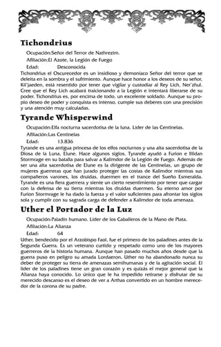 Tichondrius
Ocupación:Señor del Terror de Nathrezim.
Afiliación:El Azote, la Legión de Fuego
Edad: Desconocida
Tichondrius el Oscurecedor es un insidioso y demoníaco Señor del terror que se
deleita en la sombra y el sufrimiento. Aunque hace honor a los deseos de su señor,
Kil’jaeden, está resentido por tener que vigilar y custodiar al Rey Lich, Ner’zhul.
Cree que el Rey Lich acabará traicionando a la Legión e intentará liberarse de su
poder. Tichondrius es, por encima de todo, un excelente soldado. Aunque su pro-
pio deseo de poder y conquista es intenso, cumple sus deberes con una precisión
y una atención muy calculadas.
Tyrande Whisperwind
Ocupación:Elfa nocturna sacerdotisa de la luna. Líder de las Centinelas.
Afiliación:Las Centinelas
Edad: 13.836
Tyrande es una antigua princesa de los elfos nocturnos y una alta sacerdotisa de la
Diosa de la Luna, Elune. Hace algunos siglos, Tyrande ayudó a Furion e Illidan
Stormrage en su batalla para salvar a Kalimdor de la Legión de Fuego. Además de
ser una alta sacerdotisa de Elune es la dirigente de las Centinelas, un grupo de
mujeres guerreras que han jurado proteger las costas de Kalimdor mientras sus
compañeros varones, los druidas, duermen en el trance del Sueño Esmeralda.
Tyrande es una fiera guerrera y siente un cierto resentimiento por tener que cargar
con la defensa de su tierra mientras los druidas duermen. Su eterno amor por
Furion Stormrage le ha dado la fuerza y el valor suficientes para afrontar los siglos
sola y cumplir con su sagrada carga de defender a Kalimdor de toda amenaza.
Uther el Portador de la Luz
Ocupación:Paladín humano. Líder de los Caballeros de la Mano de Plata.
Afiliación:La Alianza
Edad: 64
Uther, bendecido por el Arzobispo Faol, fue el primero de los paladines antes de la
Segunda Guerra. Es un veterano curtido y respetado como uno de los mayores
guerreros de la historia humana. Aunque han pasado muchos años desde que la
guerra puso en peligro su amada Lordaeron, Uther no ha abandonado nunca su
deber de proteger su tierra de amenazas semihumanas y de la agitación social. El
líder de los paladines tiene un gran corazón y es quizás el mejor general que la
Alianza haya conocido. Lo único que le ha impedido retirarse y disfrutar de su
merecido descanso es el deseo de ver a Arthas convertido en un hombre merece-
dor de la corona de su padre.
 