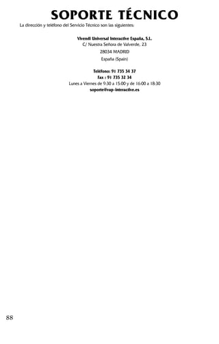 88
SOPORTE TÉCNICO
La dirección y teléfono del Servicio Técnico son las siguientes:
Vivendi Universal Interactive España, S.L.
C/ Nuestra Señora de Valverde, 23
28034 MADRID
España (Spain)
Teléfono: 91 735 34 37
Fax : 91 735 32 34
Lunes a Viernes de 9:30 a 15:00 y de 16:00 a 18:30
soporte@vup-interactive.es
 