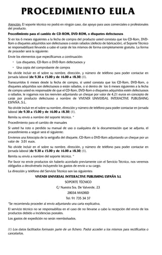 PROCEDIMIENTO EULA
Atención: El soporte técnico no podrá en ningún caso, dar apoyo para usos comerciales o profesionales
del producto.
Procedimiento para el cambio de CD-ROM, DVD-ROM, o disquetes defectuosos
Si en los 6 meses siguientes a la fecha de compra del producto usted constata que los CD-Rom, DVD-
Rom o disquetes adquiridos son defectuosos o están rallados (defecto de fabricación), el Soporte Técnico
se responsabilizará llevando a cabo el canje de los mismos de forma completamente gratuita. La forma
de proceder será la siguiente:
Envíe los elementos que especificamos a continuación:
• Los disquetes, CD-Rom o DVD-Rom defectuosos y
• Una copia del comprobante de compra
No olvide incluir en el sobre su nombre, dirección, y número de teléfono para poder contactar en
jornada laboral (de 9.30 a 15.00 y de 16.00 a 18.30) (1).
Transcurridos 6 meses desde la fecha de compra, si usted constata que los CD-Rom, DVD-Rom, o
disquetes adquiridos son defectuosos o están rallados, o si dentro de los 6 meses siguientes a la fecha
de compra usted es responsable de que el CD-Rom, DVD-Rom o disquetes adquiridos estén defectuosos
o rallados, le rogamos nos los reenvíen adjuntando un cheque por valor de 4,21 euros en concepto de
canje por producto defectuoso a nombre de VIVENDI UNIVERSAL INTERACTIVE PUBLISHING
ESPAÑA..S.L.
No olvide incluir en el sobre su nombre, dirección y número de teléfono para poder contactar en jornada
laboral (de 9.30 a 15.00 y de 16.00 a 18.30) (1).
Remita su envío a nombre del soporte técnico. *
Procedimiento para el cambio de manuales
Si usted ha roto o perdido su manual de uso o cualquiera de la documentación que se adjunta, el
procedimiento a seguir será el siguiente:
Envíenos una fotocopia de la serigrafía del disquete, CD-Rom o DVD-Rom adjuntando un cheque por un
valor de 3,01 euos.
No olvide incluir en el sobre su nombre, dirección, y número de teléfono para poder contactar en
jornada laboral (de 9.30 a 15.00 y de 16.00 a 18.30) (1).
Remita su envío a nombre del soporte técnico. *
Por favor no envíe productos sin haberlo acordado previamente con el Servicio Técnico, nos veremos
obligados a devolvérselo incluyendo los gastos de envío a su cargo.
La dirección y teléfono del Servicio Técnico son las siguientes:
VIVENDI UNIVERSAL INYTERACTIVE PUBLISHING ESPAÑA S.L
SOPORTE TÉCNICO
C/ Nuestra Sra. De Valverde, 23
28034 MADRID
Tel: 91 735 34 37
*Se recomienda proceder al envío adjuntando una carta explicativa.
El servicio técnico no se responsabiliza en el caso de no llevarse a cabo la recepción del envío de los
productos debido a incidencias postales.
Los gastos de expedición no serán reembolsados.
(1) Los datos facilitados formarán parte de un fichero. Podrá acceder a los mismos para rectificarlos o
cancelarlos.
 