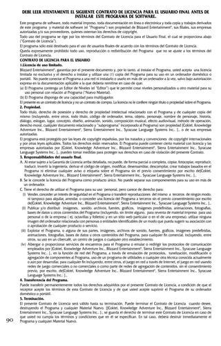 DEBE LEER ATENTAMENTE EL SIGUIENTE CONTRATO DE LICENCIA PARA EL USUARIO FINAL ANTES DE
INSTALAR ESTE PROGRAMA DE SOFTWARE.
Este programa de software, todo material impreso, toda documentación en línea o electrónica y toda copia y trabajos derivados
de este programa y material de software (el “Programa”) son propiedad de Blizzard Entertainment®
, sus filiales, sus empresas
autorizadas y/o sus proveedores, quienes ostentan los derechos de copyright.
Todo uso del programa se rige por los términos del Contrato de Licencia para el Usuario Final, el cual se proporciona abajo
(“Contrato de Licencia”).
El programa sólo está destinado para el uso de usuarios finales de acuerdo con los términos del Contrato de Licencia.
Queda expresamente prohibido todo uso, reproducción o redistribución del Programa que no se ajuste a los términos del
Contrato de Licencia.
CONTRATO DE LICENCIA PARA EL USUARIO
1.Licencia de uso limitado.
Blizzard Entertainment®
, garantiza por el presente documento y, por lo tanto, al instalar el Programa, usted acepta una licencia
limitada no exclusiva y el derecho a instalar y utilizar una (1) copia del Programa para su uso en un ordenador doméstico o
portátil. No puede conectar el Programa a una red ni instalarlo o usarlo en más de un ordenador a la vez, salvo bajo autorización
expresa en la documentación aplicable a la que debería remitirse en caso de que:
(a) El Programa contenga un Editor de Niveles (el “Editor”) que le permite crear niveles personalizados u otro material para su
uso personal con relación al Programa (“Nuevo Material).
(b) El Programa disponga de una capacidad para multijugador.
El presente es un contrato de licencia y no un contrato de compra. La licencia no le confiere ningún título o propiedad sobre el Programa.
2. Propiedad.
Todo título, derecho de posesión y derecho de propiedad intelectual relacionado con el Programa y de cualquier copia del
mismo (incluyendo, entre otros, todo título, código de ordenador, tema, objeto, personaje, nombre de personaje, historia,
diálogo, eslogan, lugar, concepto, diseño, animación, sonido, composición musical, efecto audiovisual, método de operación,
derecho moral, cualquier documento relacionado y “subprograma” incorporado al Programa) son propiedad [Coktel, Knowledge
Adventure Inc., Blizzard Entertainment®
, Sierra Entertainment Inc., Syracuse Language Systems Inc.. ]., o de sus empresas
autorizadas.
El programa está protegido por las leyes de copyright españolas, por los tratados y convenciones de copyright internacionales
y por otras leyes aplicables. Todos los derechos están reservados. El Programa puede contener cierto material con licencia y las
empresas autorizadas por [Coktel, Knowledge Adventure Inc., Blizzard Entertainment®
, Sierra Entertainment Inc., Syracuse
Language Systems Inc.. ]., pueden tomar medidas para proteger sus derechos en caso de violación del presente Contrato.
3. Responsabilidades del usuario final.
A. Al estar sujeto a la Garantía de Licencia arriba detallada, no puede, de forma parcial o completa, copiar, fotocopiar, reproducir,
traducir, invertir la ingeniería, derivar el código de origen, modificar, desensamblar, descompilar, crear trabajos basados en el
Programa ni eliminar cualquier aviso o etiqueta sobre el Programa sin el previo consentimiento por escrito de[Coktel,
Knowledge Adventure Inc., Blizzard Entertainment®
, Sierra Entertainment Inc., Syracuse Language Systems Inc.. ].,
B. Se le concede la licencia del Programa como producto único. No puede separar sus componenentes para su uso en más de
un ordenador.
C. Tiene el derecho de utilizar el Programa para su uso personal, pero carece de derecho para:
(i) Vender, conceder un interés de seguridad en el Programa o transferir reproducciones del mismo a terceros de ningún modo,
ni tampoco para alquilar, arrendar, o conceder una licencia del Programa a terceros sin el previo consentimiento por escrito
de[Coktel, Knowledge Adventure Inc., Blizzard Entertainment®
, Sierra Entertainment Inc., Syracuse Language Systems Inc.. ].,
(ii) Publicar y/o distribuir imágenes, sonido, archivos, fuentes, gráficos, imágenes predefinidas, animaciones, fotografías,
bases de datos u otros contenidos del Programa (incluyendo, sin límite alguno, para reventa de material impreso para uso
personal o de la empresa ( ej. octavillas y folletos) y en un sitio web particular o en el de una empresa); utilizar ninguna
imagen del ordenador relacionada con personas o entidades identificables de un modo que pueda sugerir su asociación con
o aprobación de cualquier producto o servicio.
(iii) Explotar el Programa, o alguna de sus partes, imágenes, archivos de sonido, fuentes, gráficos, imágenes predefinidas,
animaciones, fotografías, bases de datos u otros contenidos del Programa, para cualquier fin comercial, incluyendo, entre
otros, su uso en un cibercafé, un centro de juegos o cualquier otro establecimiento.
(iv) Albergar o proporcionar servicios de encuentros para el Programa o emular o redirigir los protocolos de comunicación
empleados por [Coktel, Knowledge Adventure Inc., Blizzard Entertainment®
, Sierra Entertainment Inc., Syracuse Language
Systems Inc.. ]., en la función de red del Programa, a través de emulación de protocolos, tunelización, modificación o
agregación de componentes al Programa, uso de un programa de utilidades o cualquier otra técnica conocida actualmente
o aún por desarrollar, para cualquier fin incluyendo, entre otros, el juego en red a través de Internet, el juego en red usando
redes de juego comerciales o no comerciales o como parte de redes de agregación de contenidos, sin el consentimiento
previo, por escrito, de[Coktel, Knowledge Adventure Inc., Blizzard Entertainment®
, Sierra Entertainment Inc., Syracuse
Language Systems Inc.. ].,
4. Transferencia del Programa.
Puede transferir permanentemente todos los derechos adquiridos por el presente Contrato de Licencia, a condición de que el
receptor acepte los términos de esta Contrato de Licencia y de que usted acepte suprimir el Programa de su ordenador
doméstico o portátil.
5. Terminación.
El presente Contrato de Licencia será válido hasta su terminación. Puede terminar el Contrato de Licencia cuando desee,
destruyendo el Programa y cualquier Material Nuevo. [[Coktel, Knowledge Adventure Inc., Blizzard Entertainment®
, Sierra
Entertainment Inc., Syracuse Language Systems Inc.. ]., se guarda el derecho de terminar este Contrato de Licencia en caso de
que usted no cumpla los términos y condiciones que en él se especifican. En tal caso, deberá destruir inmediatamente el
Programa y cualquier Material Nuevo.90
 
