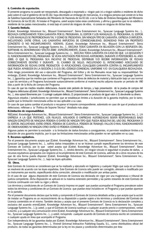 6. Controles de exportación.
El presente programa no puede ser reexportado, descargado o exportado a ningún país (ni a ningún súbdito o residente de dicho
país) sobre el cual el gobierno de los EE.UU. haya decretado un embargo de mercancías, ni a ninguna persona que conste en la lista
de Súbditos Especialmente Señalados del Ministerio de Hacienda de los EE.UU. o en la Tabla de Ordenes Denegadas del Ministerio
de Comercio de los EE.UU. Al instalar el Programa, usted acepta todas estas condiciones, y afirma y garantiza que no es súbdito o
residente de los países mencionados, ni está bajo el control de ninguno de ellos, ni consta en ninguna de dichas listas.
7. Garantía limitada.
[Coktel, Knowledge Adventure Inc., Blizzard Entertainment®
, Sierra Entertainment Inc., Syracuse Language Systems Inc.. ].,
RECHAZA EXPRESAMENTE TODA GARANTÍA POR EL PROGRAMA, EL EDITOR Y LOS MANUALES. EL PROGRAMA, EL EDITOR
Y LOS MANUALES SE PROPORCIONAN TAL Y COMO SE PRESENTAN, SIN NINGÚN TIPO DE GARANTÍA, EXPRESA O IMPLÍCITA,
INCLUYENDO, ENTRE OTRAS, LAS GARANTÍAS IMPLÍCITAS DE COMERCIABILIDAD, IDONEIDAD PARA UN PROPÓSITO
CONCRETO O NO INCUMPLIMIENTO. ADEMÁS, [Coktel, Knowledge Adventure Inc., Blizzard Entertainment®
, Sierra
Entertainment Inc., Syracuse Language Systems Inc.. ]., DECLINA TODA GARANTÍA EN RELACIÓN CON LA RESPUESTA DEL
SOFTWARE AL DENOMINADO ‘EFECTO 2000’. ESPECÍFICAMENTE, [Coktel, Knowledge Adventure Inc., Blizzard Entertainment®
,
Sierra Entertainment Inc., Syracuse Language Systems Inc.. ]., DECLINA TODA GARANTÍA EN CASO DE QUE LA EJECUCIÓN Y
EL FUNCIONAMIENTO DEL PROGRAMA SE VEAN AFECTADOS POR FECHAS ANTERIORES, DURANTE O POSTERIORES AL AÑO
2000, O QUE EL PROGRAMA SEA INCAPAZ DE PROCESAR, DISTRIBUIR Y/O RECIBIR INFORMACIÓN DE FECHAS
CORRECTAMENTE DENTRO Y DURANTE EL CAMBIO DE SIGLO, INCLUYENDO EL INTERCAMBIO ADECUADO DE
INFORMACIÓN DE FECHAS ENTRE PRODUCTOS O APLICACIONES, CUALQUIER GARANTÍA CONTRA EL INCUMPLIMIENTO
QUE PUEDA APARECER EN LA SECCIÓN 2-312(3) DEL CÓDIGO COMERCIAL UNIFORME Y/O EN CUALQUIERA RECHAZADA.
Todo riesgo proveniente del uso o ejecución del Programa, del Editor y de los Manuales recae bajo su responsabilidad. Sin
embargo, [Coktel, Knowledge Adventure Inc., Blizzard Entertainment®
, Sierra Entertainment Inc., Syracuse Language Systems
Inc.. ].,]garantiza que los medios que contienen el Programa están libres de defectos de material y fabricación bajo un uso normal
y que los servicios y el Programa funcionarán sustancialmente conforme al material escrito adjunto durante un período de 180
días a partir de la fecha de compra del Programa
En caso de que los medios resulten defectuosos, durante este período de tiempo, y bajo presentación de la prueba de compra del
Programa defectuoso a[Coktel, Knowledge Adventure Inc., Blizzard Entertainment®
, Sierra Entertainment Inc., Syracuse Language Systems
Inc.. ]., ésta optará libremente por: 1) corregir cualquier defecto, 2) proporcionarle un producto de igual valor o 3) devolverle su dinero.
Alguno(a)s estados / jurisdicciones no permiten que se establezcan límites a la duración de la garantía implícita; por lo tanto,
puede que la limitación mencionada arriba no sea aplicable a su caso.
En caso de que quiera cambiar el producto o recuperar el importe correspondiente, sobretodo en caso de que el producto esté
defectuoso, refiérase a la “Política de Soporte Técnico” detallada más abajo
8.Limitación de responsabilidad.
NI[Coktel, Knowledge Adventure Inc., Blizzard Entertainment®
, Sierra Entertainment Inc., Syracuse Language Systems Inc.. ]., LA
EMPRESA A LA QUE PERTENCE, LOS FILIALES, AFILIADOS O EMPRESAS AUTORIZADAS SERÁN RESPONSABLES BAJO
NINGÚN CONCEPTO DE NINGUNA PÉRDIDA O DAÑO DE NINGÚN TIPO QUE PUEDA RESULTAR DEL USO DEL PROGRAMA O
EL EDITOR, INCLUYENDO, ENTRE OTROS, PÉRDIDA DE CLIENTELA, PÉRDIDA DE TRABAJO, FALLOS O MAL FUNCIONAMIENTO
DE ORDENADORES NI NINGÚN OTRO DAÑO O PÉRDIDA COMERCIAL.
Algunos países no permiten la exclusión o la limitación de daños fortuitos o consiguientes, ni permiten establecer limites a la
duración de una garantía implícita, por lo que las limitaciones mencionadas arriba pueden no ser aplicables en su caso.
9. Recursos equitativos.
Por el presente documento acepta que [Coktel, Knowledge Adventure Inc., Blizzard Entertainment®
, Sierra Entertainment Inc.,
Syracuse Language Systems Inc.. ]., sufriría daños irreparables si no se hicieran cumplir específicamente los términos de este
Contrato de Licencia, por lo que usted acepta que [Coktel, Knowledge Adventure Inc., Blizzard Entertainment®
, Sierra
Entertainment Inc., Syracuse Language Systems Inc.. ]., tendrá derecho, sin ningún vínculo ni seguridad ni prueba de daños, a
recursos equitativos apropiados con respecto al incumplimiento de este Contrato de Licencia, además de a otros recursos de los
que de otra forma pueda disponer [Coktel, Knowledge Adventure Inc., Blizzard Entertainment®
, Sierra Entertainment Inc.,
Syracuse Language Systems Inc.. ]., bajo las leyes aplicables.
10. Otros.
Este Contrato de Licencia se considerará que se ha realizado y ejecutado en Inglaterra y cualquier litigio que surja en un futuro
se resolverá de acuerdo con las leyes españolas. Este Contrato de Licencia sólo puede ser corregido, alterado o modificado por
un instrumento por escrito, especificando dicha corrección, alteración o modificación por ambas partes.
En el caso de que alguna disposición de este Contrato de Licencia sea declarada sin vigor por una magistratura o tribunal de
justicia competente, dicha disposición se aplicará en la máxima extensión permisible y las partes restantes de este Contrato de
Licencia continuarán con todo su vigor y efecto.
Los términos y condiciones de un Contrato de Licencia impreso en papel que puedan acompañar el Programa prevalecen sobre
todos los términos y condiciones de un Contrato de Licencia que puedan estar incluidos en el Programa y que puedan aparecer
en la pantalla.
Por el presente documento declara que ha leído y comprende el Contrato de Licencia detallado arriba y que acepta que la acción
de instalar un Programa es un reconocimiento de su disposición a quedar sujeto a los términos y condiciones del Contrato de
Licencia contenidos en el mismo. También declara y acepta que el presente Contrato de Licencia es la declaración completa y
exclusiva del acuerdo entre[Coktel, Knowledge Adventure Inc., Blizzard Entertainment®
, Sierra Entertainment Inc., Syracuse
Language Systems Inc.. ].,]y usted, y que el Contrato de Licencia sustituye a cualquier acuerdo previo o contemporáneo, verbal
o escrito, y a cualquier otra comunicación entre [Coktel, Knowledge Adventure Inc., Blizzard Entertainment®
, Sierra Entertainment
Inc., Syracuse Language Systems Inc.. ]., y usted, incluyendo cualquier acuerdo de Contrato de Licencia escrito sin consistencia
o cualquier ayuda en línea que acompañe el Programa.
Con independencia de las garantías dadas por [Coktel, Knowledge Adventure Inc., Blizzard Entertainment®
, Sierra Entertainment
Inc., Syracuse Language Systems Inc.. ]., Vivendi Universal Interactive Publishing España, S.L., como distribuidora oficial del
producto, da todas las garantías determinadas por la ley en los plazos y condiciones determinados por ésta
 