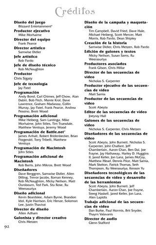 92
Diseño del juego
Blizzard Entertainment®
Productor ejecutivo
Mike Morhaime
Director del equipo
Frank Pearce
Director artístico
Samwise Didier
Jefe artístico
Rob Pardo
Jefe de diseño técnico
Rob McNaughton
Productor
Chris Sigaty
Jefe de tecnología
Jay Patel
Programación
Andy Bond, Carl Chimes, Jeff Chow, Alan
Dabiri, Bob Fitch, Monte Krol, Dave
Lawrence, Graham Madarasz, Collin
Murray, Jay Patel, Frank Pearce, Andrea
Pessino, Brett Wood
Programación adicional
Mike Heiberg, Sam Lantinga, Mike
Morhaime, John Stiles, Tim Truesdale,
Matthew Versluys, Jeremy Wood
Programación de Battle.net®
James Anhalt, Robert Bridenbecker, Brian
Fitzgerald, Tony Tribelli, Matthew
Versluys
Programación de Macintosh
John Stiles
Programación adicional de
Macintosh
Rob Barris, John Mikros, Brett Wood
Diseñadores
Dave Berggren, Samwise Didier, Allen
Dilling, Trevor Jacobs, Roman Kenney,
Rob McNaughton, Micky Neilson, Matt
Oursbourn, Ted Park, Stu Rose, Ru
Weerasuriya
Diseño adicional
Kevin Beardslee, Adam Byrne, Brandon
Idol, Kyle Harrison, Eric Henze, Solomon
Lee, Justin Thavirat
Director de diseño
Allen Adham
Guionista y director creativo
Chris Metzen
Diseño de la campaña y maqueta-
ción
Tim Campbell, David Fried, Dave Hale,
Michael Heiberg, Scott Mercer, Matt
Morris, Rob Pardo, Dean Shipley
Creación de la historia
Samwise Didier, Chris Metzen, Rob Pardo
Edición de guiones y textos
Micky Neilson, Susan Sams, Ru
Weerasuriya
Productores asociados
Frank Gilson, Chris Millar
Director de las secuencias de
vídeo
Nicholas S. Carpenter
Productor ejecutivo de las secuen-
cias de vídeo
Matt Samia
Productor de las secuencias de
vídeo
Scott Abeyta
Editor de las secuencias de vídeo
Joeyray Hall
Guiones de las secuencias de
vídeo
Nicholas S. Carpenter, Chris Metzen
Diseñadores de las secuencias de
vídeo
Scott Abeyta, John Burnett, Nicholas S.
Carpenter, John Chalfant, Jeff
Chamberlain, Aaron Chan, Ben Dai, Joe
Frayne, Jay Hathaway, Harley D. Huggins
II, Jared Keller, Jon Lanz, James McCoy,
Matthew Mead, Dennis Price, Matt Samia,
Mark Skelton, Patrick Thomas, Seth
Thompson, Ru Weerasuriya, Kenson Yu
Diseñadores tecnológicos de las
secuencias de vídeo y desarrollo
de las herramientas
Scott Abeyta, John Burnett, Jeff
Chamberlain, Aaron Chan, Joe Frayne,
Steeg Haskell, Jared Keller, Jon Lanz,
Alen Lapidis
Trabajo adicional de las secuen-
cias de vídeo
Dan Burke, Paul Hormis, Brit Snyder,
Thayrn Valavanis
Director de audio
Glenn Stafford
Créditos
 