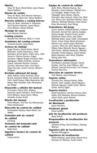 Música
Tracy W. Bush, Derek Duke, Jason Hayes,
Glenn Stafford
Diseño de sonido
Tracy W. Bush, Tami Donner Harrison,
Derek Duke, Brian Farr, Glenn Stafford
Director artístico y casting interno
Tracy W. Bush, Nichoals S. Carpenter,
Tami Donner Harrison, Jason Hayes,
Chris Metzen, Micky Neilson
Montaje de voces
Tami Donner Harrison
Casting externo
Donald Paul Pemrick, Dean E. Fronk
Ayudantes del casting externo
Amanda Fenster, Gerg Sacks
Actores de doblaje
Jorge Teixeira, David Rocha, David
Báscones, Carlos Salamanca, Aitor
González, Javier Gámir, Pedro Tena, Abel
Navarro, Chema Carrero, Ángel
Sacristán, Miguel Ángel Acevedo, Rafa
Rodríguez, Daniel Castrillo, Antonio
Cobos, Salvador Serrano, Carmen
Gambín, Macarena Ruiz, Ana Plaza,
Paqui Horcajo, Leonor García, Mamen
Delgado
Revisión adicional del juego
Allen Adham, Chris Arretche, Dave
Brevik, Samwise Didier, Eric Dodds, Bob
Fitch, Geoff Fraizer, Mike Morhaime, Bill
Roper, Max Schaefer, Tyler Thompson,
Ian Welke
Desarrollo y edición del manual
Eli Catalan, Elliott Chin, Melissa
Edwards, Jason Hutchins, Scott Mercer,
Chris Metzen, Susan Sams, Mikey
Schaefer, Evelyn Smith
Diseño del manual
Chris Metzen, Ted Park, Ru Weerasuriya,
Peter Underwood
Dirección de control de calidad
Christopher Manley, Mark Moser, Ian
Welke
Testeador jefe de control
de calidad
Ed Kang
Asistente del testeador jefe
de control de calidad
Kelly Chun
Ingeniero técnico de control de
calidad
Evelyn Smith
Equipo de control de calidad
Zach Allen, Michael Backus, Ilya
Berelson, Zach Callanan, Michael Chu,
Les Douglas, Robert Foote, Ron
Frybarger, Gary Gibson, Manny
Gonzales, Ray Labauch, Dean Lee, Matt
Lee, Brian Love, Jonathan Mankin, Sean
McCrea, Michael Murphy, Justin Parker,
Dean Shimonishi, Stan Wang
Testeadores del juego
Aaron Adams, Michael Barken, Andrew
Brownell, Edward Bui, Jeremy Cargilo,
Shane Cargilo, Charles Carter, James
Chadwick, Bryan Chen, Jack Chen,
Michelle Elbert, Jason Fader, Christopher
Fisher, Arthur Fong, Derek Johnstone,
Dennis Lam, Jonas Laster, Nicholas
Lawson, Allen Lin, John Meyers, Kaeo
Milker, Brian Mitchell, Danny Nguyen,
Nick Pisani, William Roseman, Michael
Schaefer, Emilio Segura, Lloyd Tullues,
Brian Urquhart, John Wick, Stephen
Wong, John Yoo
Testeadores adicionales
Ted Barken, Jeanette Clausen, David
Dooley, Tod Fay, Josh Hillborn, Jeff
Mclean, Samuel Schrimsher, Eric Strauss,
Cosmo Taormina
Dirección de soporte técnico
Thor Biafore, John Schwartz
Soporte online
Timothy Fox, Edward Hanes, Mike
Kramer, Alen Lapidis, David Nguyen,
Michael Nguyen, Collin Smith, Martin
Tande, Kenny Zigler
Soporte técnico
Geoff Goodman, Norman Harms, John
Hsieh, Kris Nedrebo, Richard Sanford,
Adam Slack, Jason Stilwell
Localización y producción
de Macintosh
Jason Hutchins
Productor global
Flavie Gufflet
Jefe de localización del producto
Barry Kehoe
Responsables de localización del
proyecto
Caitriona Finlay, David Hickey, Padraig
McCaul
Ingeniero jefe de localización
Damien Monaghan
Ingenieros de localización
Attila Edelenyi, Jason King, Monte Krol,
Brendan O' Mahony, Stuart Nolan
 
