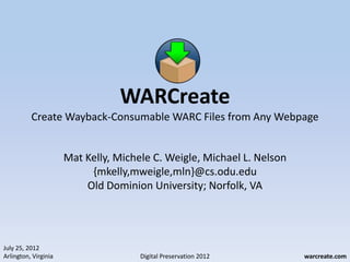 WARCreate
          Create Wayback-Consumable WARC Files from Any Webpage


                      Mat Kelly, Michele C. Weigle, Michael L. Nelson
                           {mkelly,mweigle,mln}@cs.odu.edu
                          Old Dominion University; Norfolk, VA




July 25, 2012
Arlington, Virginia                   Digital Preservation 2012         warcreate.com
 