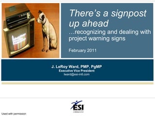 There’s a signpost up ahead…recognizing and dealing with project warning signsFebruary 2011 J. LeRoy Ward, PMP, PgMP Executive Vice President lward@esi-intl.com Used with permission 