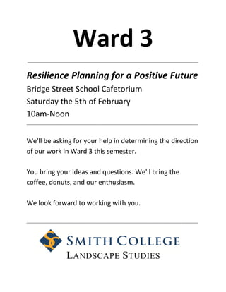 Ward 3
_____________________________________________________________________________________________



Resilience Planning for a Positive Future
Bridge Street School Cafetorium
Saturday the 5th of February
10am-Noon
_____________________________________________________________________________________________




We'll be asking for your help in determining the direction
of our work in Ward 3 this semester.

You bring your ideas and questions. We'll bring the
coffee, donuts, and our enthusiasm.

We look forward to working with you.

_____________________________________________________________________________________________




                     L ANDSCAPE S TUDIES
 