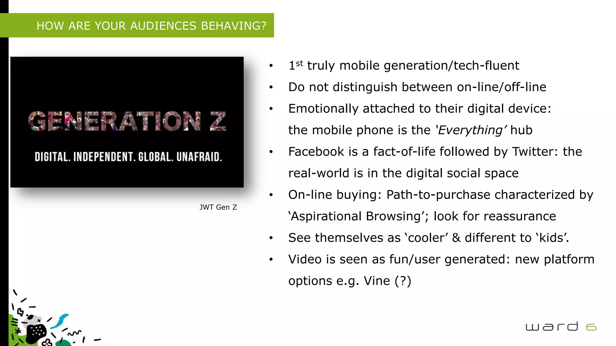 HOW ARE YOUR AUDIENCES BEHAVING?
• 1st truly mobile generation/tech-fluent
• Do not distinguish between on-line/off-line
• Emotionally attached to their digital device:
the mobile phone is the ‘Everything’ hub
• Facebook is a fact-of-life followed by Twitter: the
real-world is in the digital social space
• On-line buying: Path-to-purchase characterized by
‘Aspirational Browsing’; look for reassurance
• See themselves as ‘cooler’ & different to ‘kids’.
• Video is seen as fun/user generated: new platform
options e.g. Vine (?)
JWT Gen Z
 
