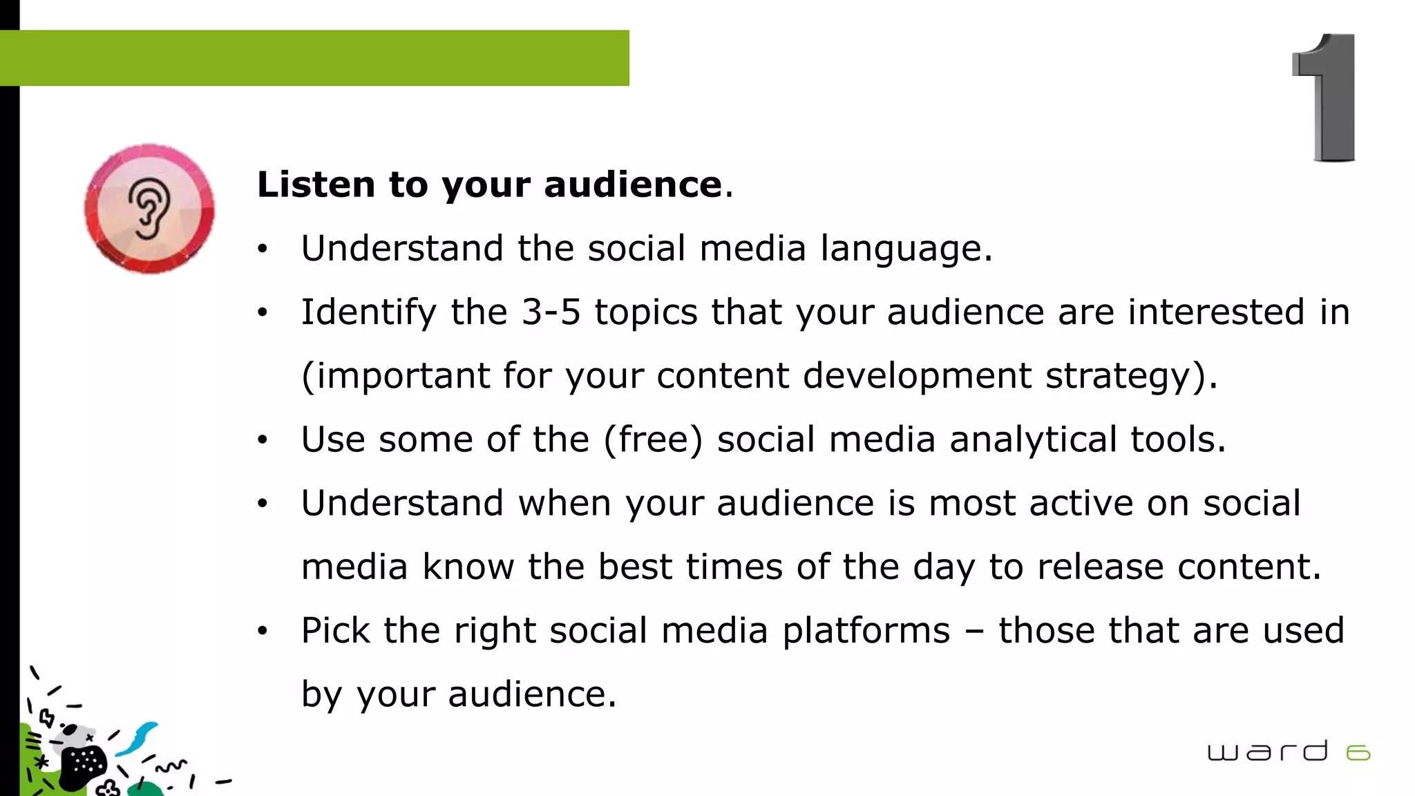 Listen to your audience.
• Understand the social media language.
• Identify the 3-5 topics that your audience are interested in
(important for your content development strategy).
• Use some of the (free) social media analytical tools.
• Understand when your audience is most active on social
media know the best times of the day to release content.
• Pick the right social media platforms – those that are used
by your audience.
 