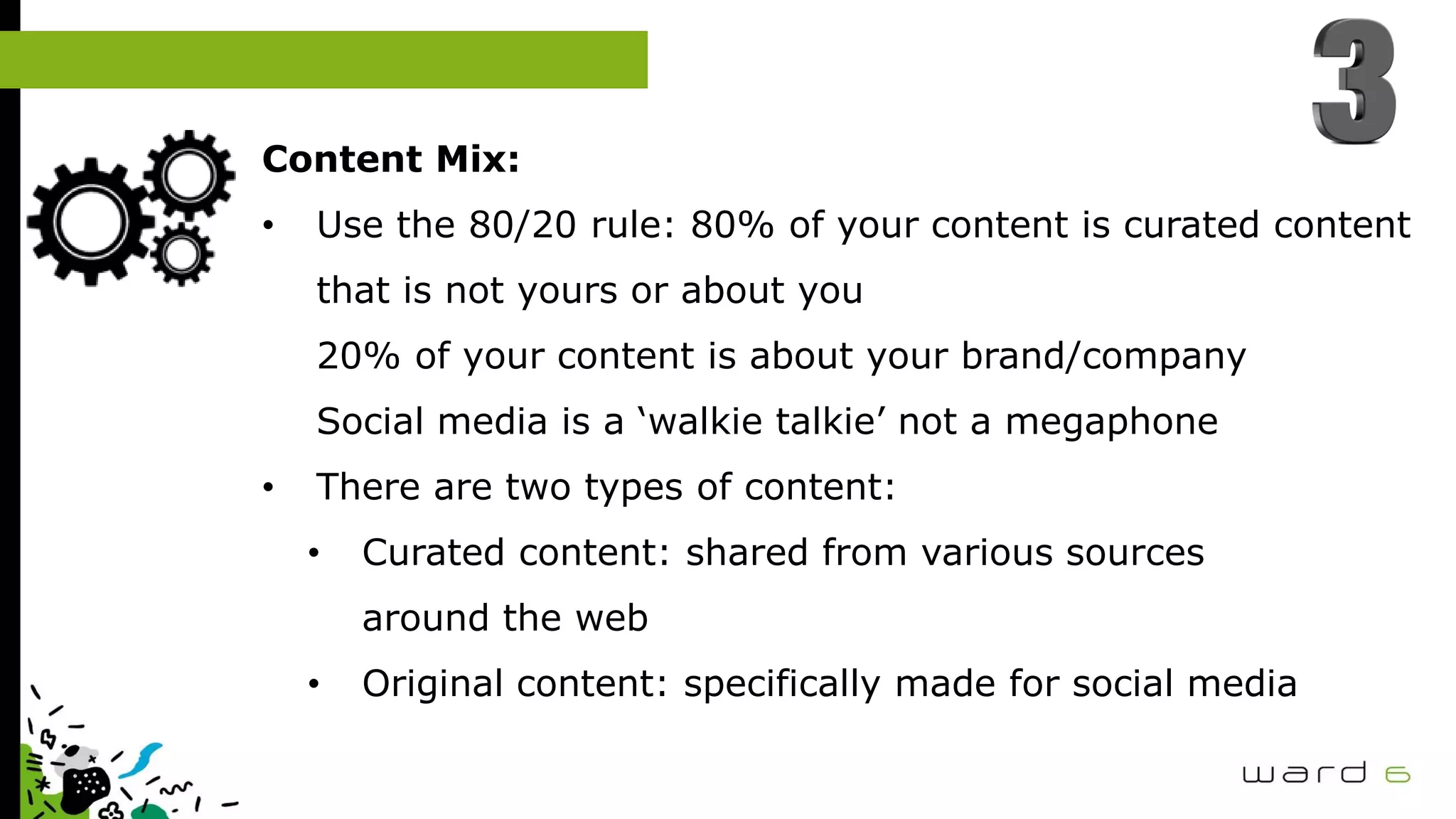Content Mix:
• Use the 80/20 rule: 80% of your content is curated content
that is not yours or about you
20% of your content is about your brand/company
Social media is a ‘walkie talkie’ not a megaphone
• There are two types of content:
• Curated content: shared from various sources
around the web
• Original content: specifically made for social media
 