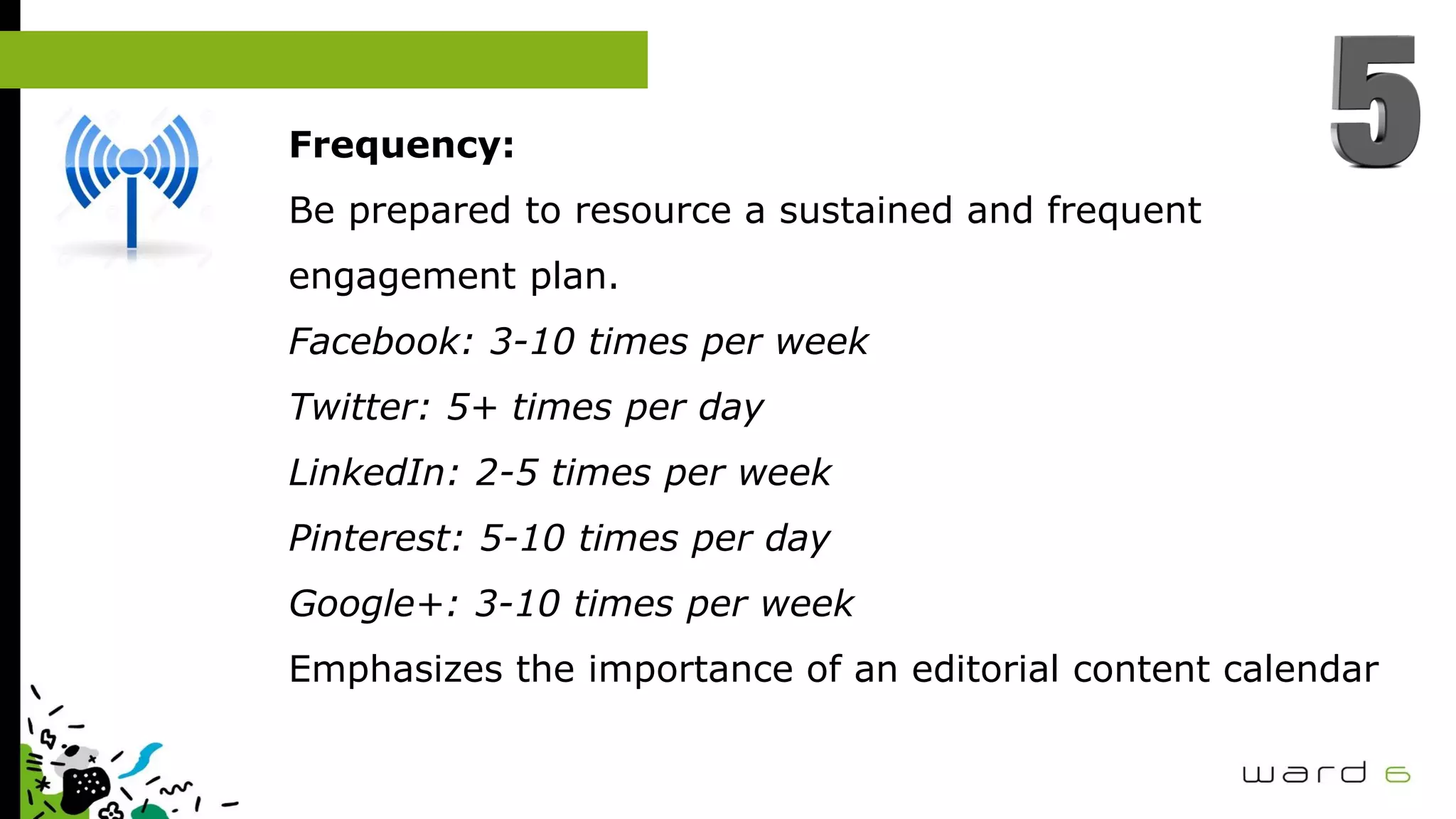 Frequency:
Be prepared to resource a sustained and frequent
engagement plan.
Facebook: 3-10 times per week
Twitter: 5+ times per day
LinkedIn: 2-5 times per week
Pinterest: 5-10 times per day
Google+: 3-10 times per week
Emphasizes the importance of an editorial content calendar
 