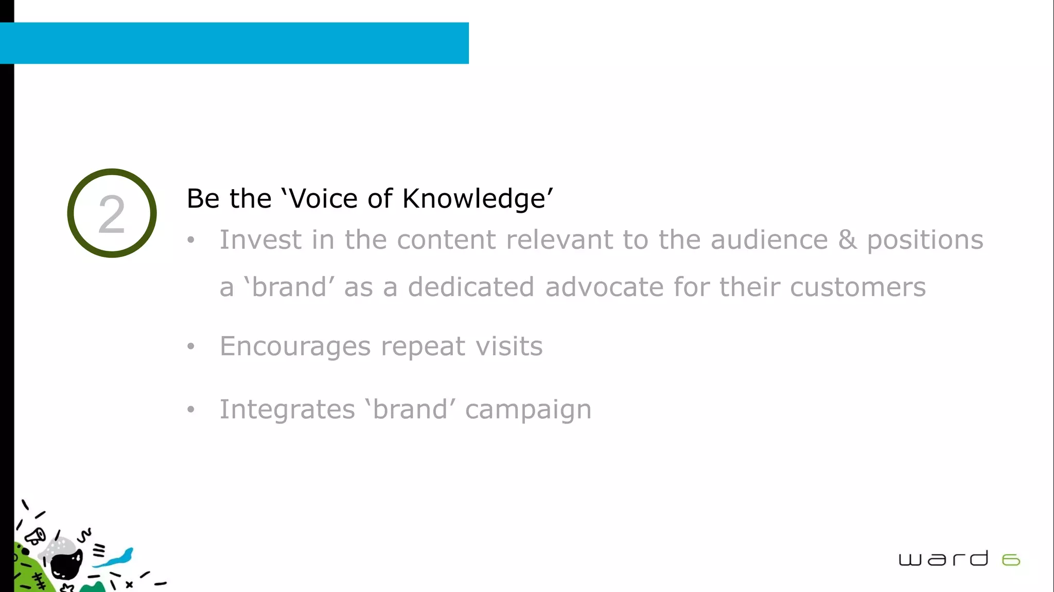 2 Be the ‘Voice of Knowledge’
• Invest in the content relevant to the audience & positions
a ‘brand’ as a dedicated advocate for their customers
• Encourages repeat visits
• Integrates ‘brand’ campaign
 