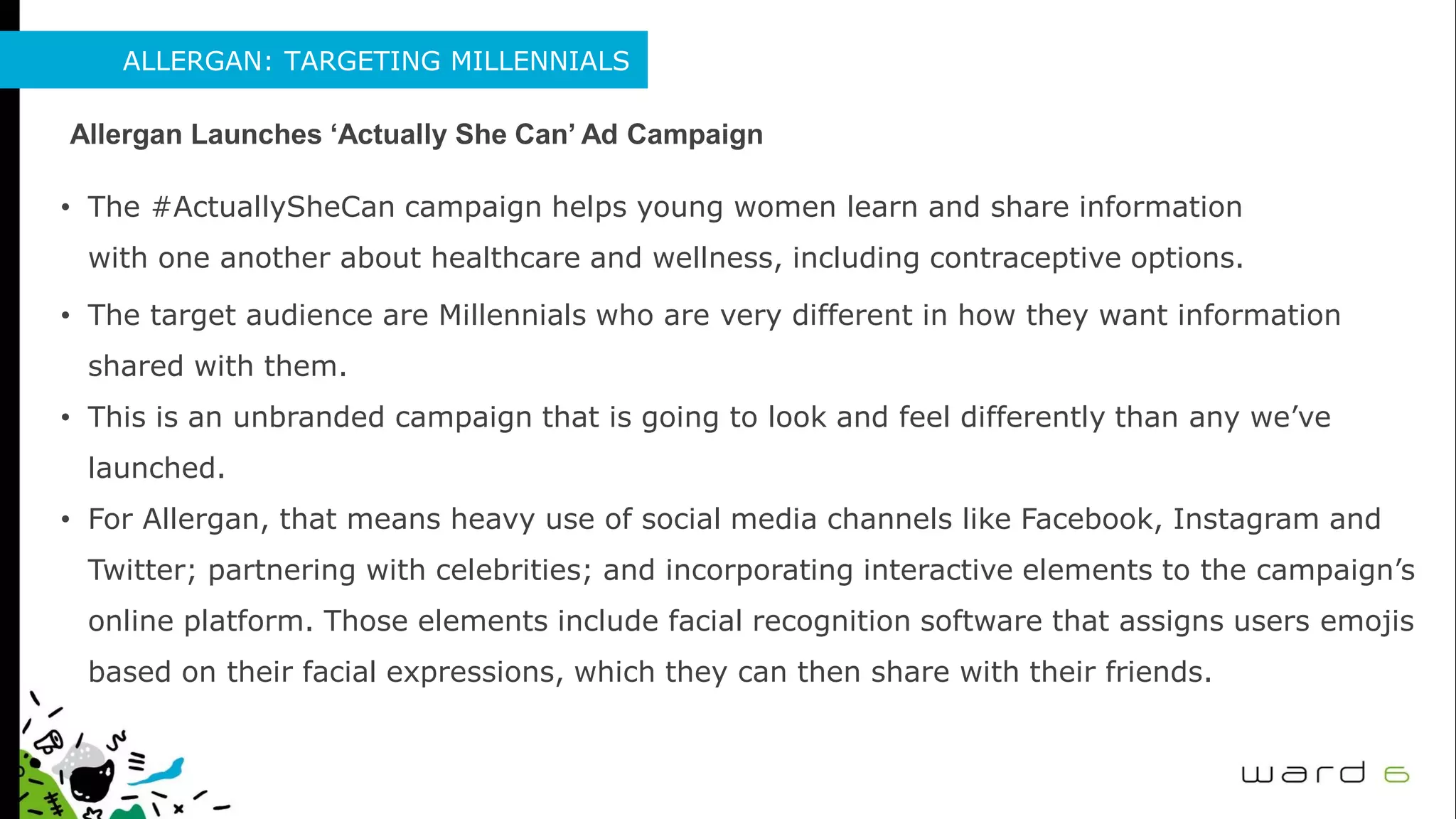 ALLERGAN: TARGETING MILLENNIALS
Allergan Launches ‘Actually She Can’ Ad Campaign
• The #ActuallySheCan campaign helps young women learn and share information
with one another about healthcare and wellness, including contraceptive options.
• The target audience are Millennials who are very different in how they want information
shared with them.
• This is an unbranded campaign that is going to look and feel differently than any we’ve
launched.
• For Allergan, that means heavy use of social media channels like Facebook, Instagram and
Twitter; partnering with celebrities; and incorporating interactive elements to the campaign’s
online platform. Those elements include facial recognition software that assigns users emojis
based on their facial expressions, which they can then share with their friends.
 