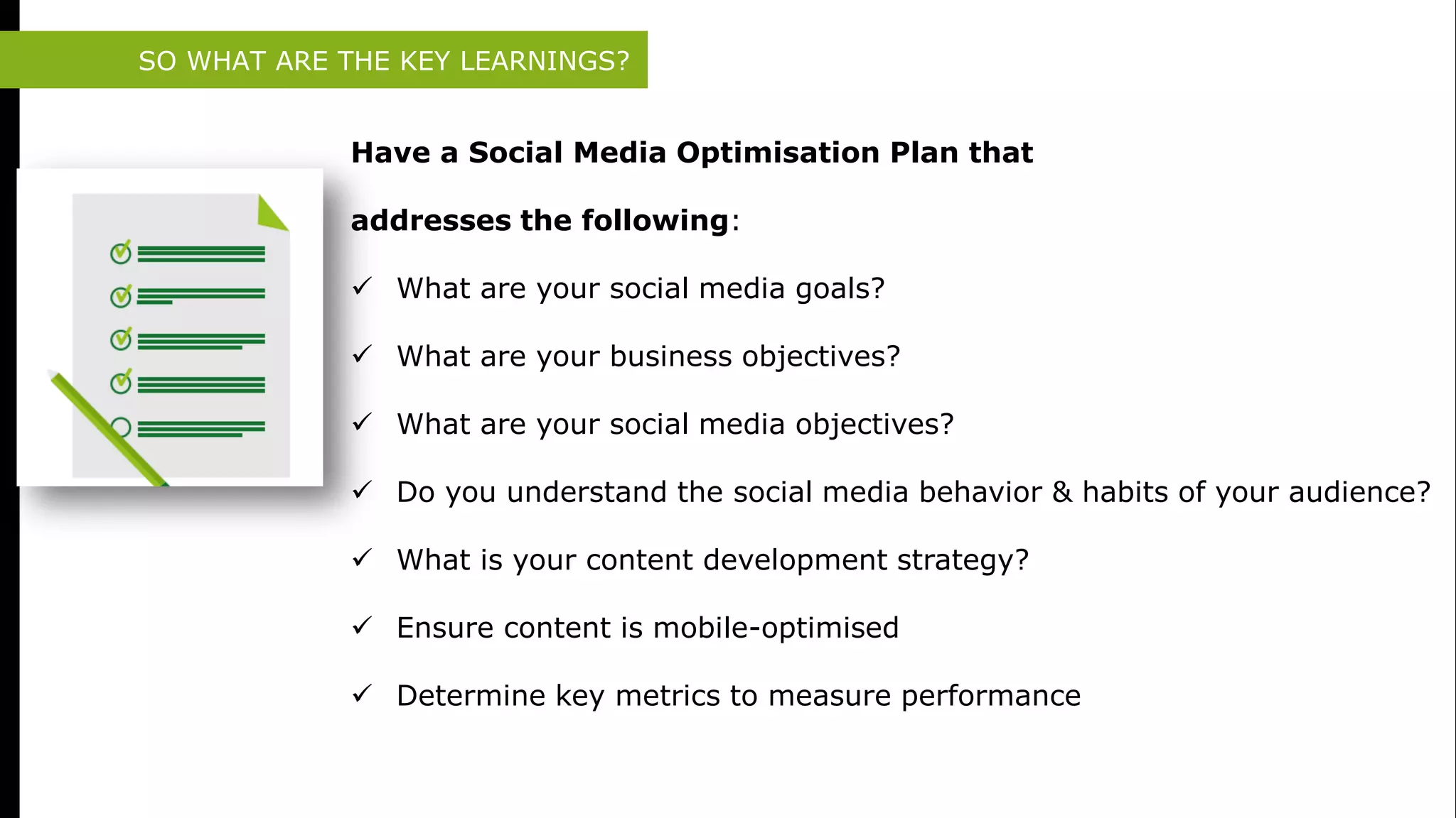 SO WHAT ARE THE KEY LEARNINGS?
Have a Social Media Optimisation Plan that
addresses the following:
 What are your social media goals?
 What are your business objectives?
 What are your social media objectives?
 Do you understand the social media behavior & habits of your audience?
 What is your content development strategy?
 Ensure content is mobile-optimised
 Determine key metrics to measure performance
 