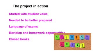 The project in action
Started with student voice
Needed to be better prepared
Language of exams
Revision and homework opportunities
Closed books
 