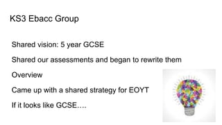 KS3 Ebacc Group
Shared vision: 5 year GCSE
Shared our assessments and began to rewrite them
Overview
Came up with a shared strategy for EOYT
If it looks like GCSE….
 