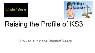 Raising the Profile of KS3
How to avoid the Wasted Years
 