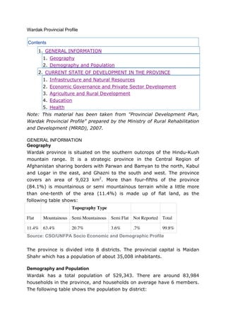 Wardak Provincial Profile

Contents
       1. GENERAL INFORMATION
        1. Geography
        2. Demography and Population
       2. CURRENT STATE OF DEVELOPMENT IN THE PROVINCE
        1. Infrastructure and Natural Resources
        2. Economic Governance and Private Sector Development
        3. Agriculture and Rural Development
        4. Education
        5. Health
Note: This material has been taken from "Provincial Development Plan,
Wardak Provincial Profile" prepared by the Ministry of Rural Rehabilitation
and Development (MRRD), 2007.

GENERAL INFORMATION
Geography
Wardak province is situated on the southern outcrops of the Hindu-Kush
mountain range. It is a strategic province in the Central Region of
Afghanistan sharing borders with Parwan and Bamyan to the north, Kabul
and Logar in the east, and Ghazni to the south and west. The province
covers an area of 9,023 km2. More than four-fifths of the province
(84.1%) is mountainous or semi mountainous terrain while a little more
than one-tenth of the area (11.4%) is made up of flat land, as the
following table shows:
                      Topography Type

Flat    Mountainous   Semi Mountainous   Semi Flat Not Reported   Total

11.4% 63.4%           20.7%              3.6%      .7%            99.8%
Source: CSO/UNFPA Socio Economic and Demographic Profile


The province is divided into 8 districts. The provincial capital is Maidan
Shahr which has a population of about 35,008 inhabitants.

Demography and Population
Wardak has a total population of 529,343. There are around 83,984
households in the province, and households on average have 6 members.
The following table shows the population by district:
 