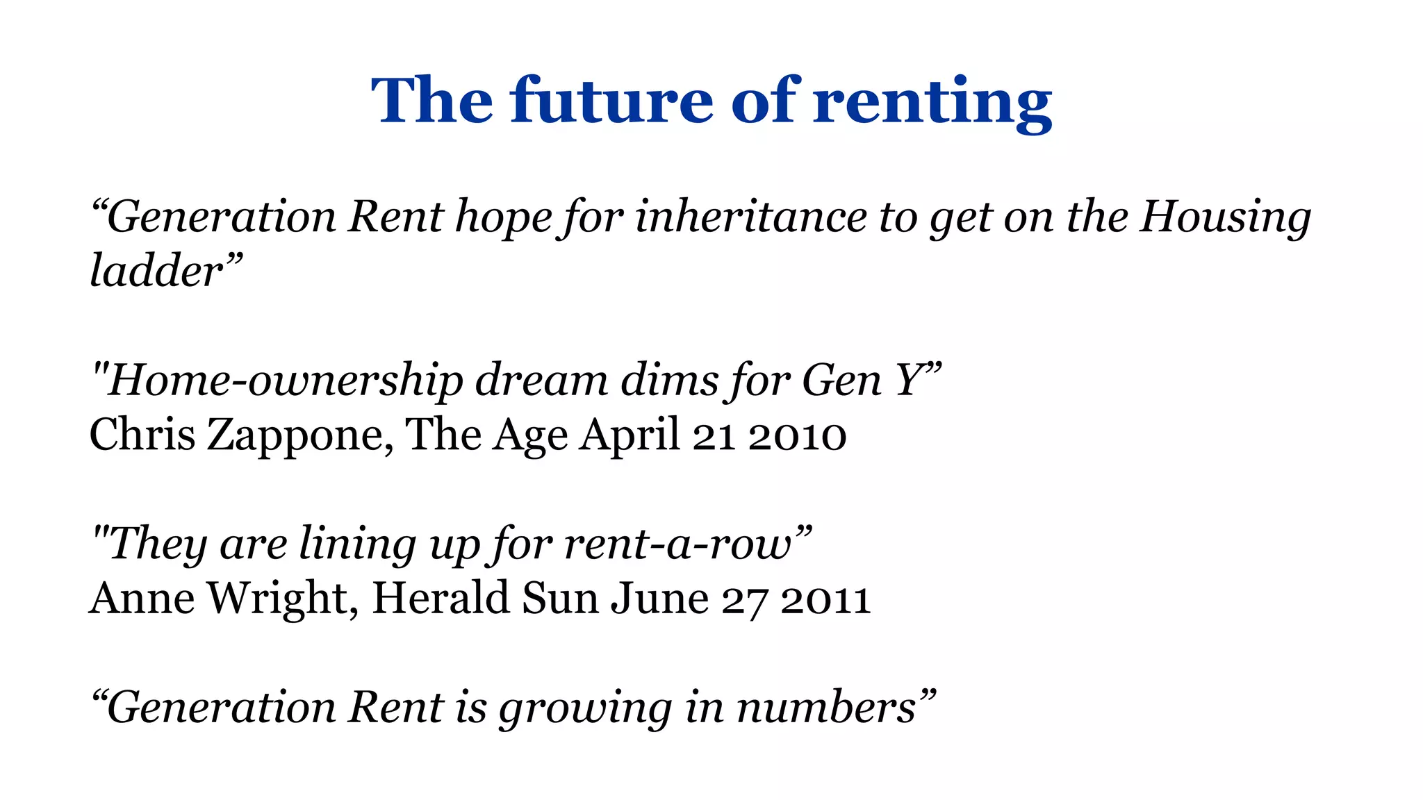 The future of renting
“Generation Rent hope for inheritance to get on the Housing
ladder”

"Home-ownership dream dims for Gen Y”
Chris Zappone, The Age April 21 2010

"They are lining up for rent-a-row”
Anne Wright, Herald Sun June 27 2011

“Generation Rent is growing in numbers”
 