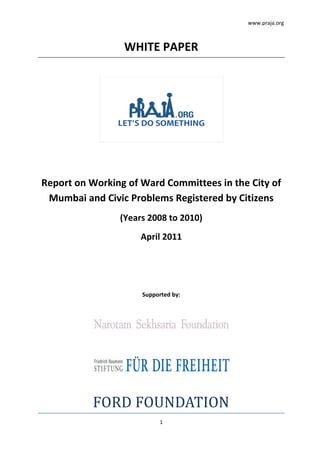 www.praja.org



                 WHITE PAPER




Report on Working of Ward Committees in the City of
 Mumbai and Civic Problems Registered by Citizens
                (Years 2008 to 2010)
                     April 2011




                     Supported by:




          FORD FOUNDATION
                          1
 