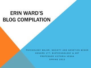 ERIN WARD’S
BLOG COMPILATION




       PSYCHOLOGY MAJOR, SOCIET Y AND GENETICS MINOR
             H O N O R S 177: B I OT E C H N O LO GY & A R T
                  PROFESSOR VICTORIA VESNA
                            SPRING 2012
 