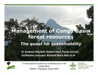 Management of Congo Basin
forest resources
The quest for sustainability
1st International Conference on Biodiversity in the 
Congo Basin
UNIKIS – Kisangani, 8 June 2014
D. Andrew Wardell, Robert Nasi, Paolo Cerruti, 
Guillaume Lescuyer, Richard Eba’a Atyi et al
 