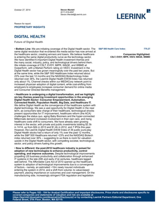October 27, 2014
Reason for report:
PROPRIETARY INSIGHTS
Steven Wardell
(617) 918-4097
Steven.Wardell@Leerink.com
DIGITAL HEALTH
Future of Digital Health
• Bottom Line: We are initiating coverage of the Digital Health sector. The
same digital revolution that re-ordered the media sector has now arrived at
the healthcare sector, creating winners and losers. We believe healthcare
is entering the same digital productivity curve as the technology sector.
We have identified 6 important Digital Health investment themes and
the many social, industry, policy, and technological drivers behind them.
We initiate coverage of CSLT, EVDY, IMPR, WAGE, and WBMD at
Outperform, with a Market Perform rating on VEEV. Investment in the
Digital Health sector has grown meaningfully over the past two years. But
at the same time, while the S&P 500 Healthcare Index returned about
23% over the last 12 months and the NASDAQ Biotechnology Index
returned over 36%, the Leerink Digital Health EW39 Index has returned
only about 1%. Channel checks within our MEDACorp network point to
increased physician adoption of digital content, while cost-shifting from
employers to employees increases consumer demand for online media
and Consumer Directed Benefits management.
• Healthcare is undergoing a digital transformation, and we highlight
six key themes powering investment opportunities in the emerging
Digital Health Sector: Consumer Empowerment, Automation,
Connected Health, Population Health, Big Data, and Healthcare IT.
We define Digital Health as the convergence of the healthcare system with
digital technology. We see a vast opportunity for Digital Health in the near
term, as consumers take charge of their healthcare, technological shocks
present opportunities for IT improvement, healthcare reform (the ACA)
challenges the status quo, aging Baby Boomers and the hyper-connected
Millennials demand increased involvement in their own care, and rising
healthcare costs shift to consumers. We have already seen growing
interest in the sector, with private and public investments totaling $2.3b
in 1H14, up from $2b in 2013 and $1.4b in 2012, and 7 IPOs this year.
However, the Leerink Digital Health EW39 Index of 39 public pure-play
Digital Health stocks had a return of only 1% over the past 12 months,
while the S&P 500 Healthcare returned ~23% and the NASDAQ Biotech
index returned over 36% – suggesting to us there is room for valuation
upside in the Digital Health sector, with compelling societal, technological,
sector, and policy drivers fueling this growth.
• Now is different: the post-2010 healthcare industry is poised for
adoption of new technologies to enhance productivity, control
spending, and improve outcomes. Despite technological improvements
propelling US business productivity and collaboration through enhanced
IT systems in the late 20th and early 21st centuries, healthcare lagged
well behind. The Affordable Care Act of 2010 opened up the healthcare
system to adoption of technological improvements due to a convergence
of factors - namely, an estimated ~10m newly insured individuals
entering the system in 2014, and a shift from volume- to value-based
payment, placing importance on outcomes and cost management. On the
manufacturing side, increasingly stringent FDA regulation and legislation
S&P 500 Health Care Index: 775.27
Companies Highlighted:
CSLT, EVDY, IMPR, VEEV, WAGE, WBMD
Please refer to Pages 102 - 104 for Analyst Certification and important disclosures. Price charts and disclosures specific to
covered companies and statements of valuation and risk are available at
https://leerink2.bluematrix.com/bluematrix/Disclosure2 or by contacting Leerink Partners Editorial Department, One
Federal Street, 37th Floor, Boston, MA 02110.
 