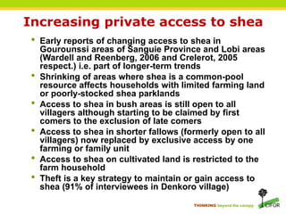 THINKING beyond the canopy
Increasing private access to shea
• Early reports of changing access to shea in
Gourounssi areas of Sanguie Province and Lobi areas
(Wardell and Reenberg, 2006 and Crelerot, 2005
respect.) i.e. part of longer-term trends
• Shrinking of areas where shea is a common-pool
resource affects households with limited farming land
or poorly-stocked shea parklands
• Access to shea in bush areas is still open to all
villagers although starting to be claimed by first
comers to the exclusion of late comers
• Access to shea in shorter fallows (formerly open to all
villagers) now replaced by exclusive access by one
farming or family unit
• Access to shea on cultivated land is restricted to the
farm household
• Theft is a key strategy to maintain or gain access to
shea (91% of interviewees in Denkoro village)
 