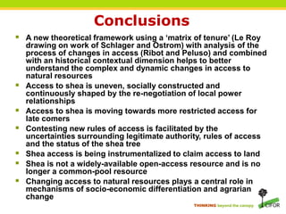 THINKING beyond the canopy
Conclusions
 A new theoretical framework using a ‘matrix of tenure’ (Le Roy
drawing on work of Schlager and Ostrom) with analysis of the
process of changes in access (Ribot and Peluso) and combined
with an historical contextual dimension helps to better
understand the complex and dynamic changes in access to
natural resources
 Access to shea is uneven, socially constructed and
continuously shaped by the re-negotiation of local power
relationships
 Access to shea is moving towards more restricted access for
late comers
 Contesting new rules of access is facilitated by the
uncertainties surrounding legitimate authority, rules of access
and the status of the shea tree
 Shea access is being instrumentalized to claim access to land
 Shea is not a widely-available open-access resource and is no
longer a common-pool resource
 Changing access to natural resources plays a central role in
mechanisms of socio-economic differentiation and agrarian
change
 