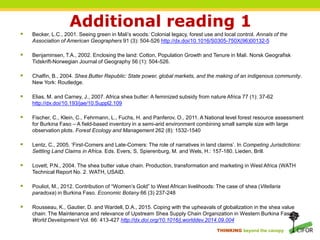 THINKING beyond the canopy
Additional reading 1
 Becker, L.C., 2001. Seeing green in Mali’s woods: Colonial legacy, forest use and local control. Annals of the
Association of American Geographers 91 (3): 504-526 http://dx.doi/10.1016/S0305-750X(96)00132-5
 Benjaminsen, T.A., 2002. Enclosing the land: Cotton, Population Growth and Tenure in Mali. Norsk Geografisk
Tidskrift-Norwegian Journal of Geography 56 (1): 504-526.
 Chalfin, B., 2004. Shea Butter Republic: State power, global markets, and the making of an indigenous community.
New York: Routledge.
 Elias, M. and Carney, J., 2007. Africa shea butter: A feminized subsidy from nature Africa 77 (1): 37-62
http://dx.doi/10.193/jae/10.Suppl2.109
 Fischer, C., Klein, C., Fehrmann, L., Fuchs, H. and Panferov, O., 2011. A National level forest resource assessment
for Burkina Faso – A field-based inventory in a semi-arid environment combining small sample size with large
observation plots. Forest Ecology and Management 262 (8): 1532-1540
 Lentz, C., 2005. ‘First-Comers and Late-Comers: The role of narratives in land claims’. In Competing Jurisdictions:
Settling Land Claims in Africa. Eds. Evers, S, Spierenburg, M. and Wels, H.: 157-180. Lieden, Brill.
 Lovett, P.N., 2004. The shea butter value chain. Production, transformation and marketing in West Africa (WATH
Technical Report No. 2. WATH, USAID.
 Pouliot, M., 2012. Contribution of “Women’s Gold” to West African livelihoods: The case of shea (Vitellaria
paradoxa) in Burkina Faso. Economic Botany 66 (3) 237-248
 Rousseau, K., Gautier, D. and Wardell, D.A., 2015. Coping with the upheavals of globalization in the shea value
chain: The Maintenance and relevance of Upstream Shea Supply Chain Organization in Western Burkina Faso.
World Development Vol. 66: 413-427 http://dx.doi.org/10.1016/j.worlddev.2014.09.004
 