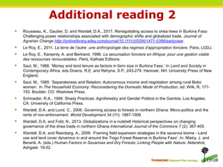 THINKING beyond the canopy
Additional reading 2
 Rousseau, K., Gautier, D. and Wardell, D.A., 2017. Renegotiating access to shea trees in Burkina Faso:
Challenging power relationships associated with demographic shifts and globalized trade. Journal of
Agrarian Change http://onlinelibrary.wiley.com/journal/10.1111/(ISSN)1471-0366/earlyview
 Le Roy, E., 2011. La terre de l’autre: une anthropologie des regimes d’appropriation fonciere. Paris, LGDJ.
 Le Roy, E., Karsenty, A. and Bertrand, 1996. La securisation fonciere en Afrique: pour une gestion viable
des ressources renouvelables. Paris, Kathala Editions.
 Saul, M., 1988. ‘Money and land tenure as factors in farm size in Burkina Faso.’ In Land and Society in
Contemporary Africa, eds Downs, R.E. and Rehyna, S.P., 243-279. Hanover, NH: University Press of New
England.
 Saul, M., 1989. ‘Separateness and Relation: Autonomous income and negotiation among rural Bobo
women’. In The Household Economy: Reconsidering the Domestic Mode of Production, ed. Wilk, R, 171-
193. Boulder, CO: Westview Press.
 Schroeder, R.A., 1999. Shady Practices: Agroforestry and Gender Politics in the Gambia. Los Angeles,
CA: University of California Press.
 Wardell, D.A. and Lund, C., 2006. Governing access to forests in northern Ghana: Micro-politics and the
rents of non-enforcement. World Development 34 (11): 1887-1906
 Wardell, D.A. and Fold, N., 2013. Globalizations in a nutshell Historical perspectives on changing
governance of the shea trade in northern Ghana International Journal of the Commons 7 (2): 367-405
 Wardell, D.A. and Reenberg, A., 2006. ‘Framing field expansion strategies in the savanna biome - Land
use and land cover dynamics in and around the Tiogo Forest Reserve in Burkina Faso’. In: Mistry, J. and
Berardi, A. (eds.) Human Factors in Savannas and Dry Forests: Linking People with Nature. Aldershot,
Ashgate: 19-52.
 