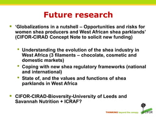 THINKING beyond the canopy
Future research
 ‘Globalizations in a nutshell – Opportunities and risks for
women shea producers and West African shea parklands’
(CIFOR-CIRAD Concept Note to solicit new funding)
• Understanding the evolution of the shea industry in
West Africa (3 filaments – chocolate, cosmetic and
domestic markets)
• Coping with new shea regulatory frameworks (national
and international)
• State of, and the values and functions of shea
parklands in West Africa
 CIFOR-CIRAD-Bioversity-University of Leeds and
Savannah Nutrition + ICRAF?
 