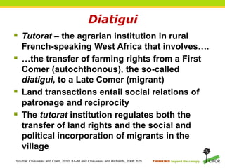 THINKING beyond the canopy
Diatigui
 Tutorat – the agrarian institution in rural
French-speaking West Africa that involves….
 …the transfer of farming rights from a First
Comer (autochthonous), the so-called
diatigui, to a Late Comer (migrant)
 Land transactions entail social relations of
patronage and reciprocity
 The tutorat institution regulates both the
transfer of land rights and the social and
political incorporation of migrants in the
village
Source: Chauveau and Colin, 2010: 87-88 and Chauveau and Richards, 2008: 525
 