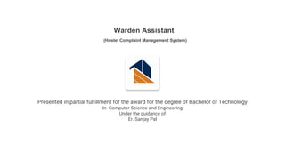 Warden Assistant
(Hostel Complaint Management System)
Presented in partial fulfillment for the award for the degree of Bachelor of Technology
In Computer Science and Engineering
Under the guidance of
Er. Sanjay Pal
 