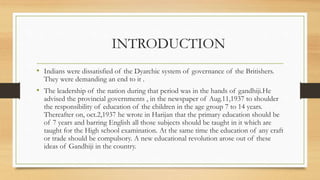 INTRODUCTION
• Indians were dissatisfied of the Dyarchic system of governance of the Britishers.
They were demanding an end to it .
• The leadership of the nation during that period was in the hands of gandhiji.He
advised the provincial governments , in the newspaper of Aug.11,1937 to shoulder
the responsibility of education of the children in the age group 7 to 14 years.
Thereafter on, oct.2,1937 he wrote in Harijan that the primary education should be
of 7 years and barring English all those subjects should be taught in it which are
taught for the High school examination. At the same time the education of any craft
or trade should be compulsory. A new educational revolution arose out of these
ideas of Gandhiji in the country.
 