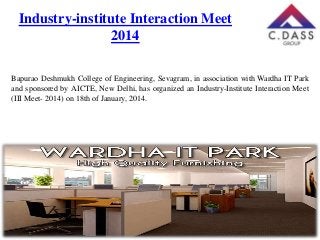 Industry-institute Interaction Meet
2014
Bapurao Deshmukh College of Engineering, Sevagram, in association with Wardha IT Park
and sponsored by AICTE, New Delhi, has organized an Industry-Institute Interaction Meet
(III Meet- 2014) on 18th of January, 2014.

 