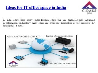 Ideas for IT office space in India
In India apart from many metro-Politian cities that are technologically advanced
in Information Technology many cities are projecting themselves as big prospects for
developing IT hubs.

 