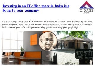 Investing in an IT office space in India is a
boom to your company
Are you a expanding your IT Company and looking to flourish your business by attaining
greater heights? There is no doubt that the human resources, maintain the power to do that but
the location of your office also performs a big part in increasing your graph high.

 