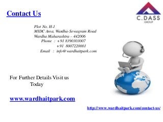 Contact Us
Plot No. H-1
MIDC Area, Wardha-Sewagram Road
Wardha Maharashtra – 442006
Phone : +91 8390303007
+91 8007220001
Email : info@wardhaitpark.com

For Further Details Visit us
Today

www.wardhaitpark.com
http://www.wardhaitpark.com/contact-us/

 