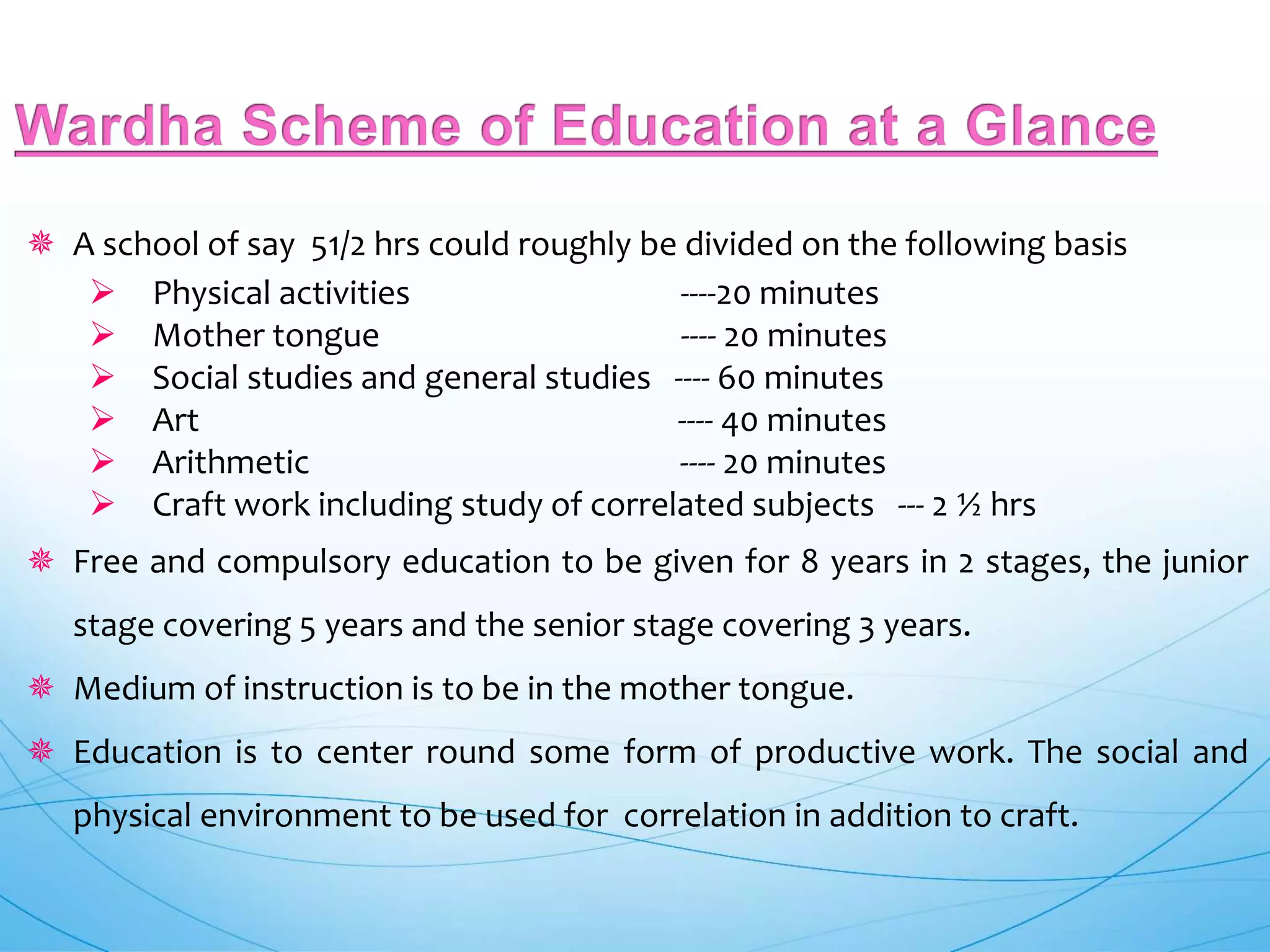  A school of say 51/2 hrs could roughly be divided on the following basis
 Physical activities ----20 minutes
 Mother tongue ---- 20 minutes
 Social studies and general studies ---- 60 minutes
 Art ---- 40 minutes
 Arithmetic ---- 20 minutes
 Craft work including study of correlated subjects --- 2 ½ hrs
 Free and compulsory education to be given for 8 years in 2 stages, the junior
stage covering 5 years and the senior stage covering 3 years.
 Medium of instruction is to be in the mother tongue.
 Education is to center round some form of productive work. The social and
physical environment to be used for correlation in addition to craft.
 