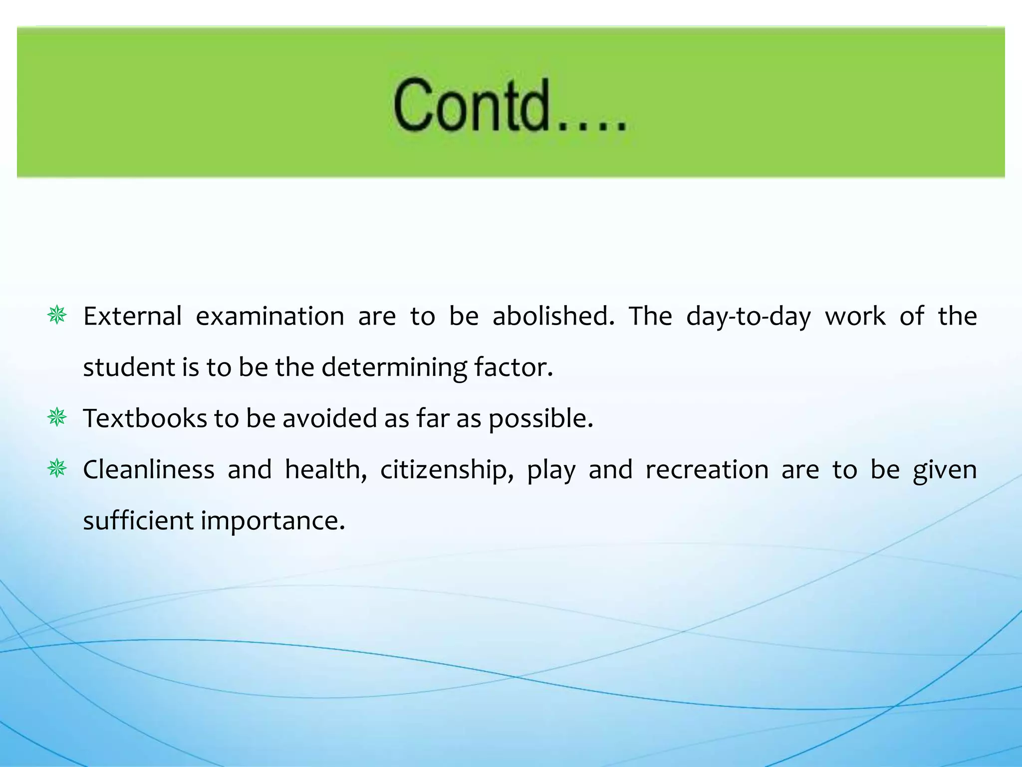  External examination are to be abolished. The day-to-day work of the
student is to be the determining factor.
 Textbooks to be avoided as far as possible.
 Cleanliness and health, citizenship, play and recreation are to be given
sufficient importance.
 