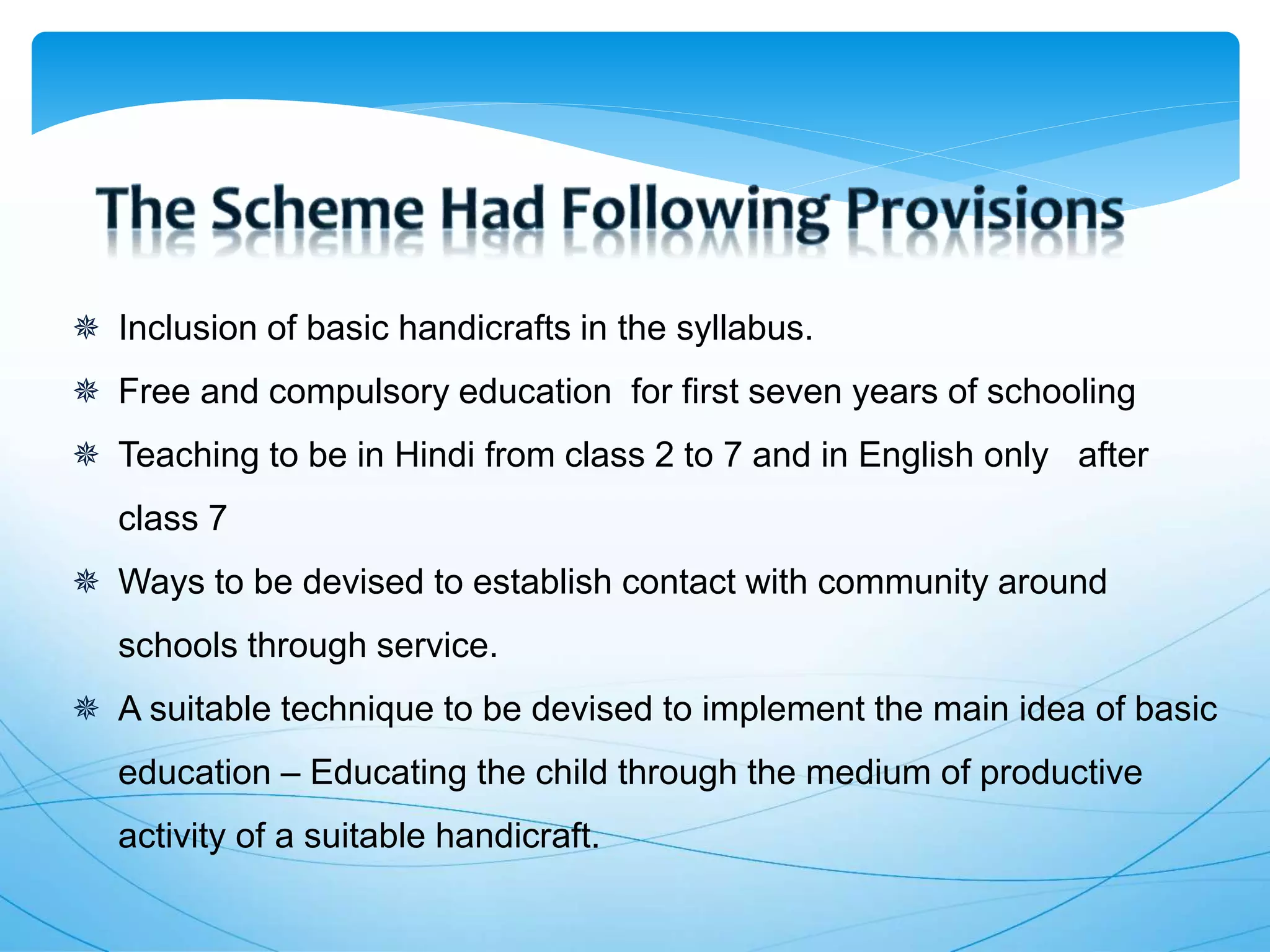  Inclusion of basic handicrafts in the syllabus.
 Free and compulsory education for first seven years of schooling
 Teaching to be in Hindi from class 2 to 7 and in English only after
class 7
 Ways to be devised to establish contact with community around
schools through service.
 A suitable technique to be devised to implement the main idea of basic
education – Educating the child through the medium of productive
activity of a suitable handicraft.
 