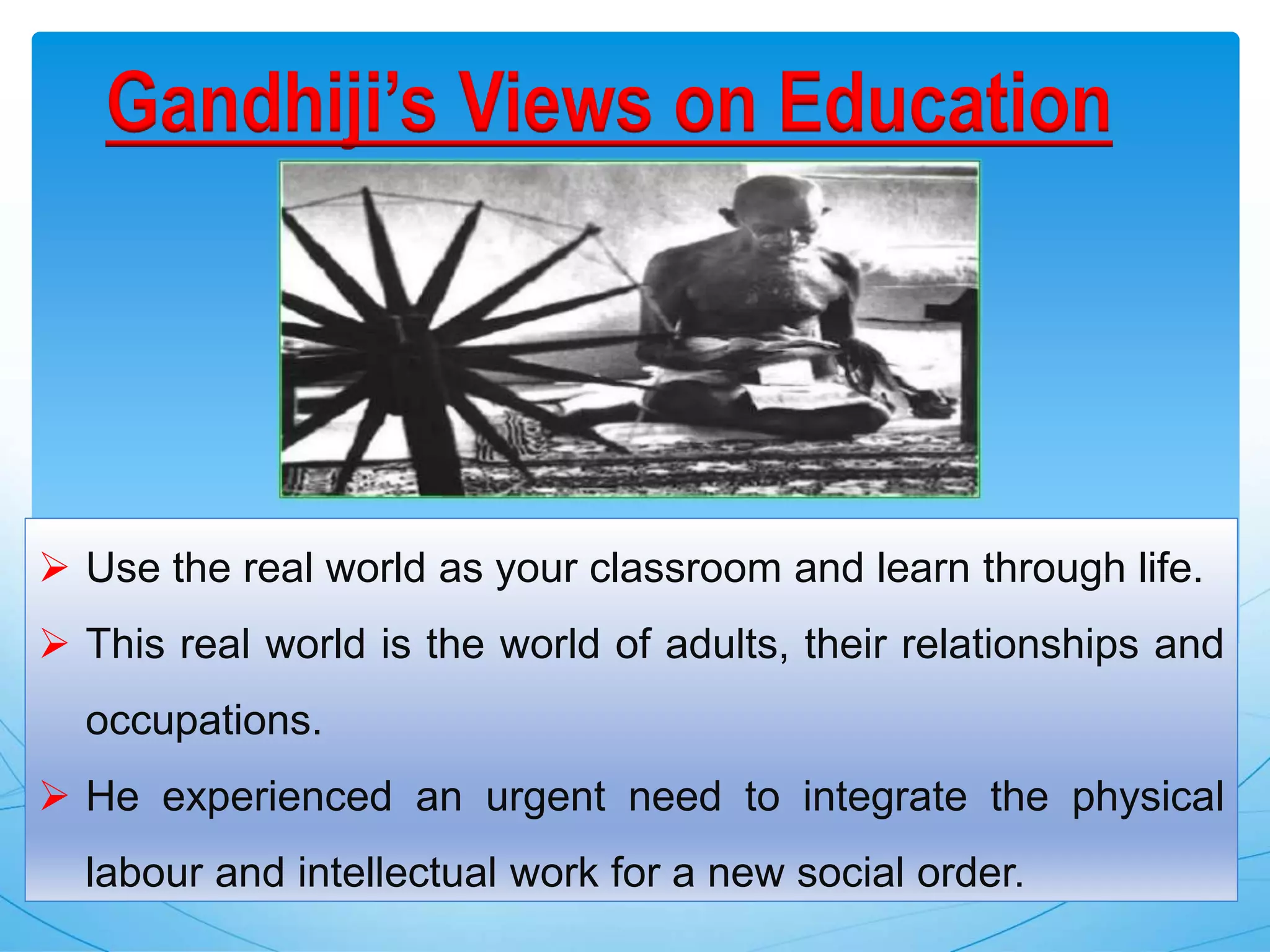 Gandhiji’s Views on Education
 Use the real world as your classroom and learn through life.
 This real world is the world of adults, their relationships and
occupations.
 He experienced an urgent need to integrate the physical
labour and intellectual work for a new social order.
 