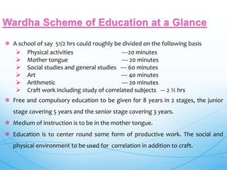  A school of say 51/2 hrs could roughly be divided on the following basis
 Physical activities ----20 minutes
 Mother tongue ---- 20 minutes
 Social studies and general studies ---- 60 minutes
 Art ---- 40 minutes
 Arithmetic ---- 20 minutes
 Craft work including study of correlated subjects --- 2 ½ hrs
 Free and compulsory education to be given for 8 years in 2 stages, the junior
stage covering 5 years and the senior stage covering 3 years.
 Medium of instruction is to be in the mother tongue.
 Education is to center round some form of productive work. The social and
physical environment to be used for correlation in addition to craft.
 