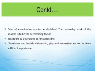  External examination are to be abolished. The day-to-day work of the
student is to be the determining factor.
 Textbooks to be avoided as far as possible.
 Cleanliness and health, citizenship, play and recreation are to be given
sufficient importance.
 